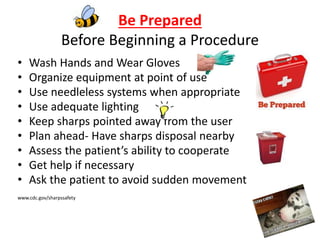 Be Prepared
Before Beginning a Procedure
• Wash Hands and Wear Gloves
• Organize equipment at point of use
• Use needleless systems when appropriate
• Use adequate lighting
• Keep sharps pointed away from the user
• Plan ahead- Have sharps disposal nearby
• Assess the patient’s ability to cooperate
• Get help if necessary
• Ask the patient to avoid sudden movement
www.cdc.gov/sharpssafety
 