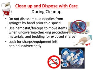 Clean up and Dispose with Care
During Cleanup
• Do not disassembled needles from
syringes by hand prior to disposal
• Use hemostat/forceps to move items
when uncovering/checking procedure trays, waste
materials, and bedding for exposed sharps
• Look for sharps/equipment left
behind inadvertently
 