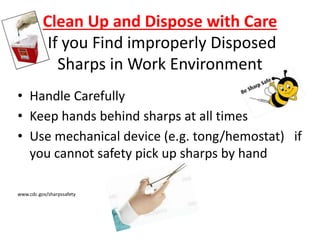 Clean Up and Dispose with Care
If you Find improperly Disposed
Sharps in Work Environment
• Handle Carefully
• Keep hands behind sharps at all times
• Use mechanical device (e.g. tong/hemostat) if
you cannot safety pick up sharps by hand
www.cdc.gov/sharpssafety
 
