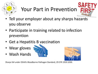 Your Part in Prevention
• Tell your employer about any sharps hazards
you observe
• Participate in training related to infection
prevention
• Get a Hepatitis B vaccination
• Wear gloves
• Wash Hands
Sharps fall under OSHA’s Bloodborne Pathogen Standard, 29 CFR 1910.1030.
 