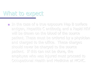 What to expect
■ In the case of a true exposure Hep B surface
antigen, Hepatitis C antibody, and a Rapid HIV
will be drawn on the blood of the source
patient. These must be ordered by a physician
and charged to the office. These charges
should never be charged to the source
patient. If this can not be done, the
employee who was injured must proceed to
Occupational Health and Medicine at MCHC.
 