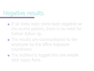 Negative results
■ If all three tests come back negative on
the source patient, there is no need for
further follow up.
■ The results are communicated to the
employee by the office exposure
coordinator.
■ The incident is logged into the needle
stick injury form.
 