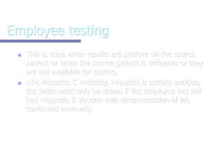 Employee testing
■ This is done when results are positive on the source
patient or when the source patient is unknown or they
are not available for testing.
■ HIV, Hepatitis C antibody, Hepatitis B surface antigen,
the latter need only be drawn if the employee has not
had Hepatitis B Vaccine with documentation of lab
confirmed immunity.
 