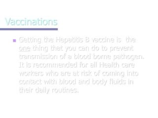 Vaccinations
■ Getting the Hepatitis B vaccine is the
one thing that you can do to prevent
transmission of a blood borne pathogen.
It is recommended for all Health care
workers who are at risk of coming into
contact with blood and body fluids in
their daily routines.
 