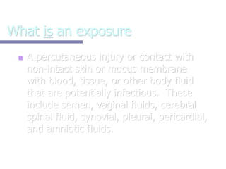 What is an exposure
■ A percutaneous injury or contact with
non-intact skin or mucus membrane
with blood, tissue, or other body fluid
that are potentially infectious. These
include semen, vaginal fluids, cerebral
spinal fluid, synovial, pleural, pericardial,
and amniotic fluids.
 