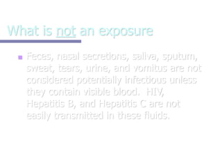 What is not an exposure
■ Feces, nasal secretions, saliva, sputum,
sweat, tears, urine, and vomitus are not
considered potentially infectious unless
they contain visible blood. HIV,
Hepatitis B, and Hepatitis C are not
easily transmitted in these fluids.
 