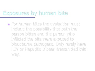 Exposures by human bite
■ For human bites the evaluation must
include the possibility that both the
person bitten and the person who
inflicted the bite were exposed to
bloodborne pathogens. Only rarely have
HIV or Hepatitis B been transmitted this
way.
 
