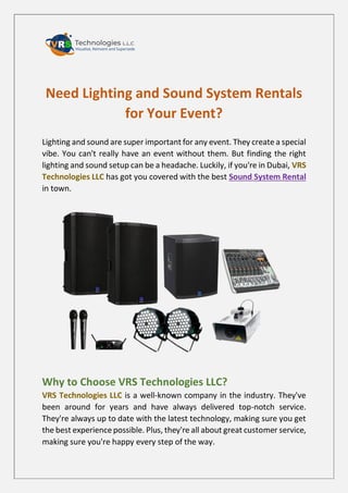 Need Lighting and Sound System Rentals
for Your Event?
Lighting and sound are super important for any event. They create a special
vibe. You can't really have an event without them. But finding the right
lighting and sound setup can be a headache. Luckily, if you're in Dubai, VRS
Technologies LLC has got you covered with the best Sound System Rental
in town.
Why to Choose VRS Technologies LLC?
VRS Technologies LLC is a well-known company in the industry. They've
been around for years and have always delivered top-notch service.
They're always up to date with the latest technology, making sure you get
the best experience possible. Plus, they're all about great customer service,
making sure you're happy every step of the way.
 