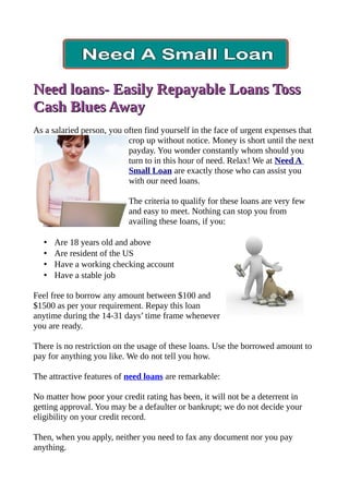 Need loans- Easily Repayable Loans Toss
Cash Blues Away
As a salaried person, you often find yourself in the face of urgent expenses that
                           crop up without notice. Money is short until the next
                           payday. You wonder constantly whom should you
                           turn to in this hour of need. Relax! We at Need A
                           Small Loan are exactly those who can assist you
                           with our need loans.

                           The criteria to qualify for these loans are very few
                           and easy to meet. Nothing can stop you from
                           availing these loans, if you:

   •   Are 18 years old and above
   •   Are resident of the US
   •   Have a working checking account
   •   Have a stable job

Feel free to borrow any amount between $100 and
$1500 as per your requirement. Repay this loan
anytime during the 14-31 days’ time frame whenever
you are ready.

There is no restriction on the usage of these loans. Use the borrowed amount to
pay for anything you like. We do not tell you how.

The attractive features of need loans are remarkable:

No matter how poor your credit rating has been, it will not be a deterrent in
getting approval. You may be a defaulter or bankrupt; we do not decide your
eligibility on your credit record.

Then, when you apply, neither you need to fax any document nor you pay
anything.
 