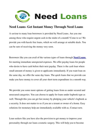 Need Loans­ Get Instant Money Through Need Loans
A saviour to many loan borrowers is provided by Need Loans. Are you one 
among those who require urgent cash in the midst of a month? Come to us! We 
provide you with hassle free loans, which we will arrange at suitable deals. You 
can be sure of receiving the money very soon. 



Borrowers like you can avail of the various types of loans through Need Loans 
for meeting immediate unexpected expenses. We offer payday loans for people 
who desire to have cash before their next payday. There is the cash loan where 
small amount of money is given to applicants immediately. If you want loan on 
the same day, we offer the same day loans. The quick loans that we provide can 
make you have money to cover all your short term expenditure in a smooth way.



We provide you some more options of getting loans from us under secured and 
unsecured categories. You can choose to apply for loans under logbook type as 
well. Through this you can get fast money by pledging your vehicle’s logbook as 
a security. It does not matter to us if you are a tenant or owner of a home. Easy 
solutions for monetary help are immediately available with us. Contact now. 



Loan seekers like you have also the provision to get money to improve your 
personality through our loans cosmetic surgery. This will help you to become 
 