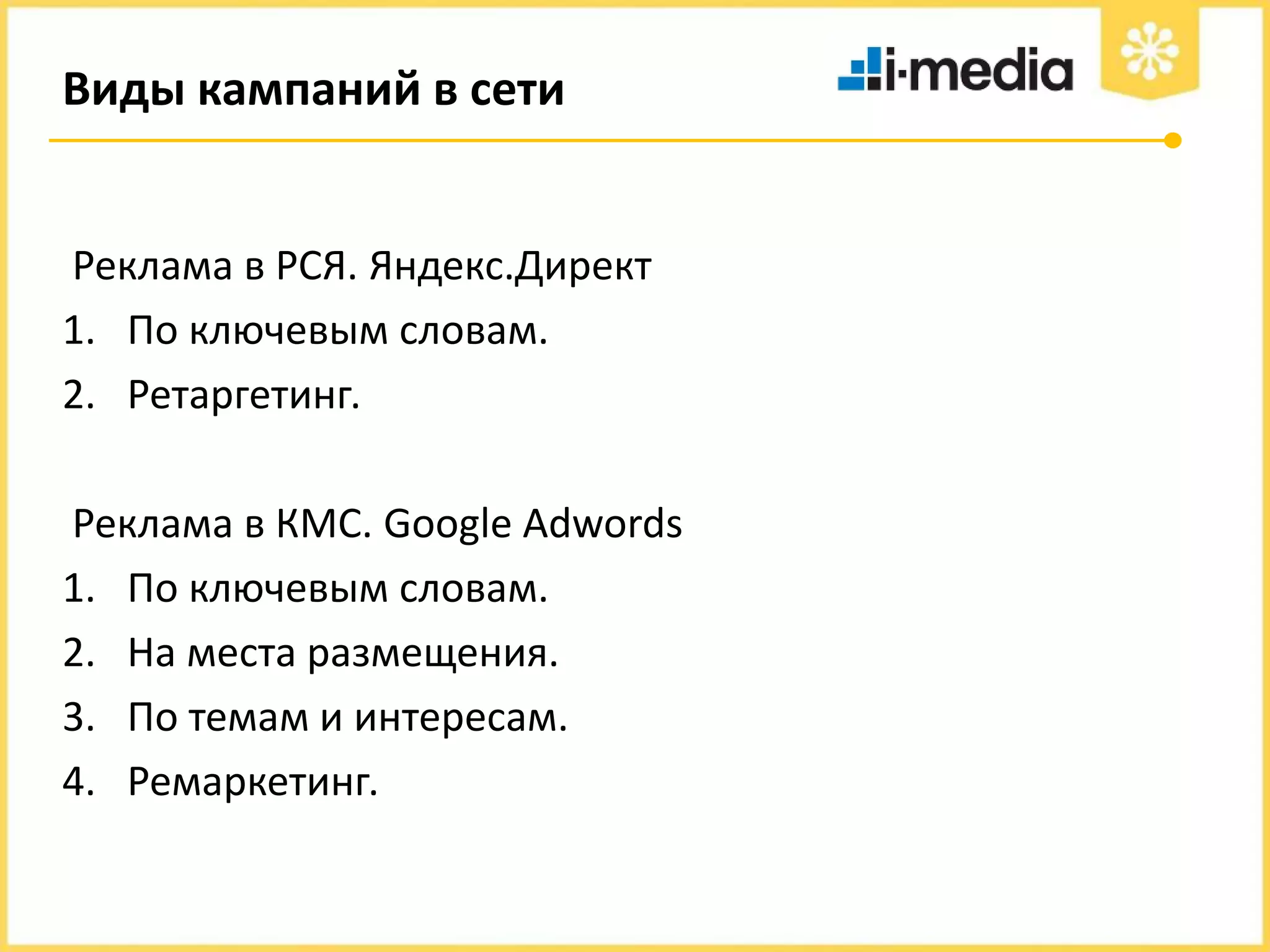 Виды кампаний в сети

Реклама в РСЯ. Яндекс.Директ
1. По ключевым словам.
2. Ретаргетинг.
Реклама в КМС. Google Adwords
1. По ключевым словам.
2. На места размещения.
3. По темам и интересам.
4. Ремаркетинг.

 