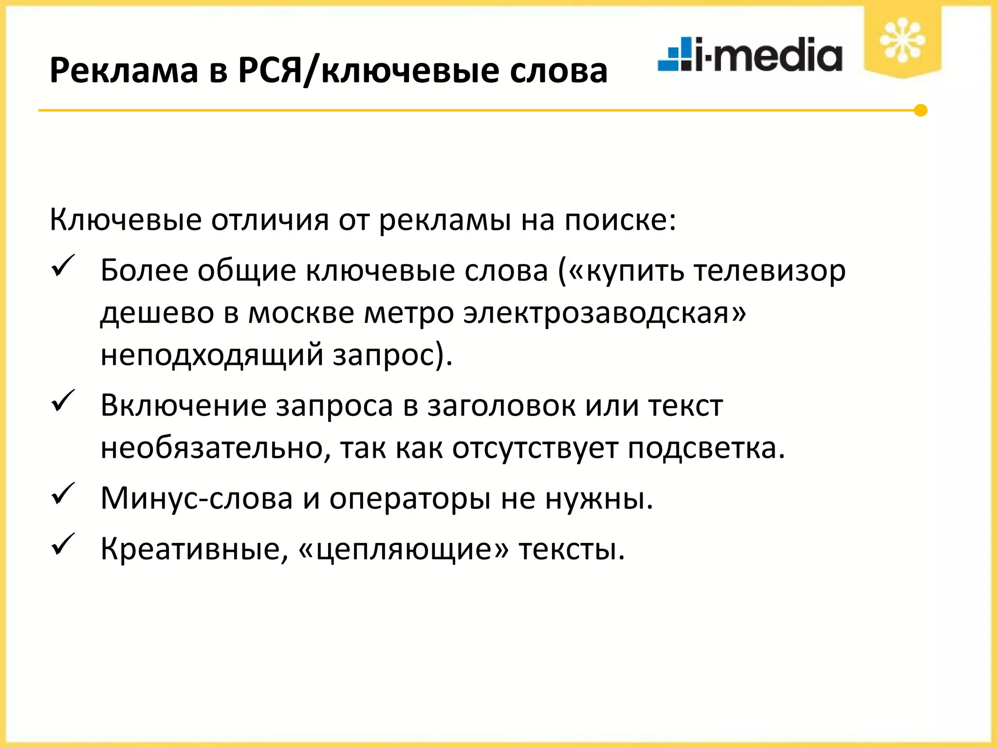 Реклама в РСЯ/ключевые слова

Ключевые отличия от рекламы на поиске:
 Более общие ключевые слова («купить телевизор
дешево в москве метро электрозаводская»
неподходящий запрос).
 Включение запроса в заголовок или текст
необязательно, так как отсутствует подсветка.
 Минус-слова и операторы не нужны.
 Креативные, «цепляющие» тексты.

 