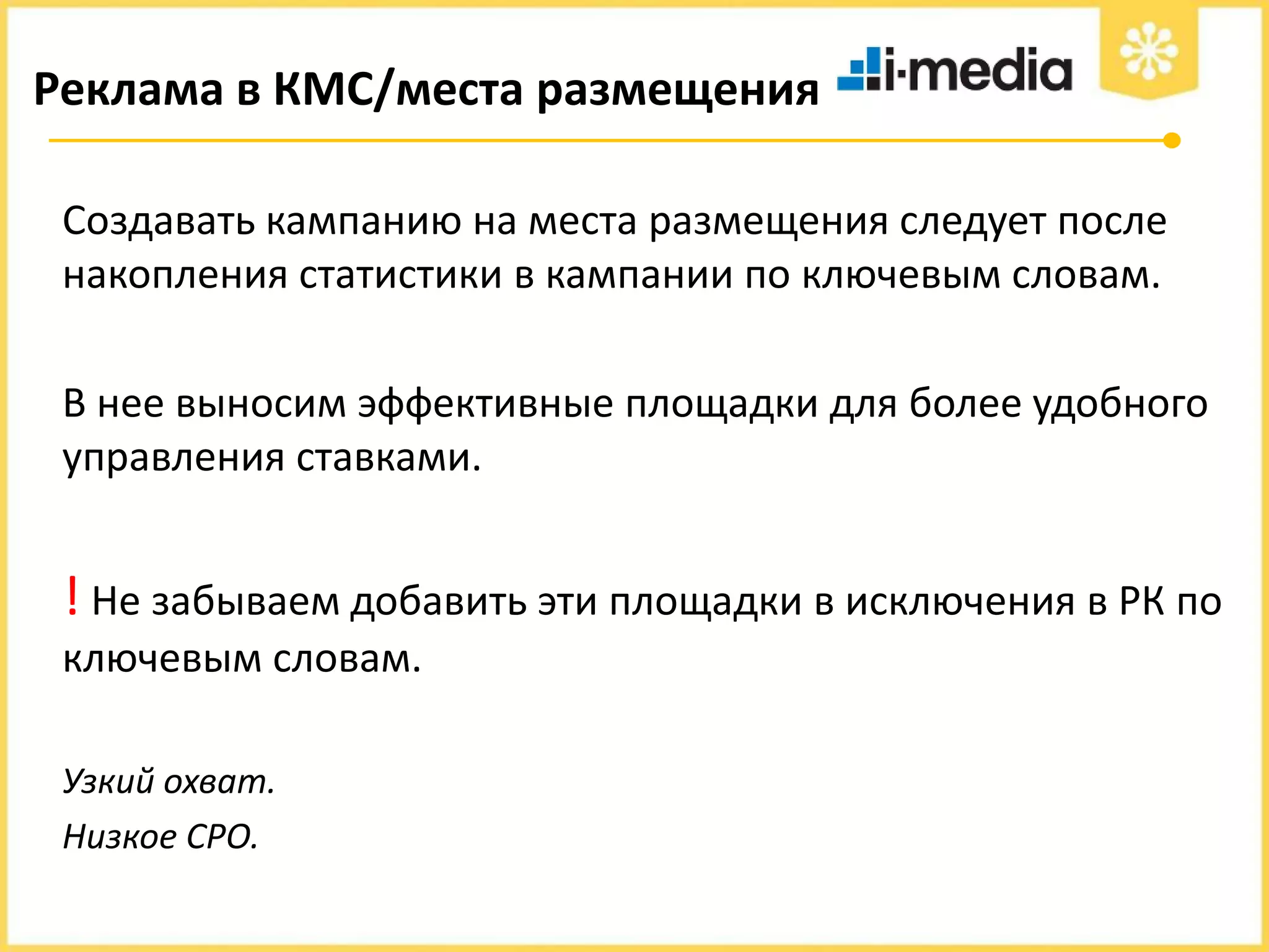 Реклама в КМС/места размещения
Создавать кампанию на места размещения следует после
накопления статистики в кампании по ключевым словам.
В нее выносим эффективные площадки для более удобного
управления ставками.

! Не забываем добавить эти площадки в исключения в РК по
ключевым словам.
Узкий охват.
Низкое CPO.

 
