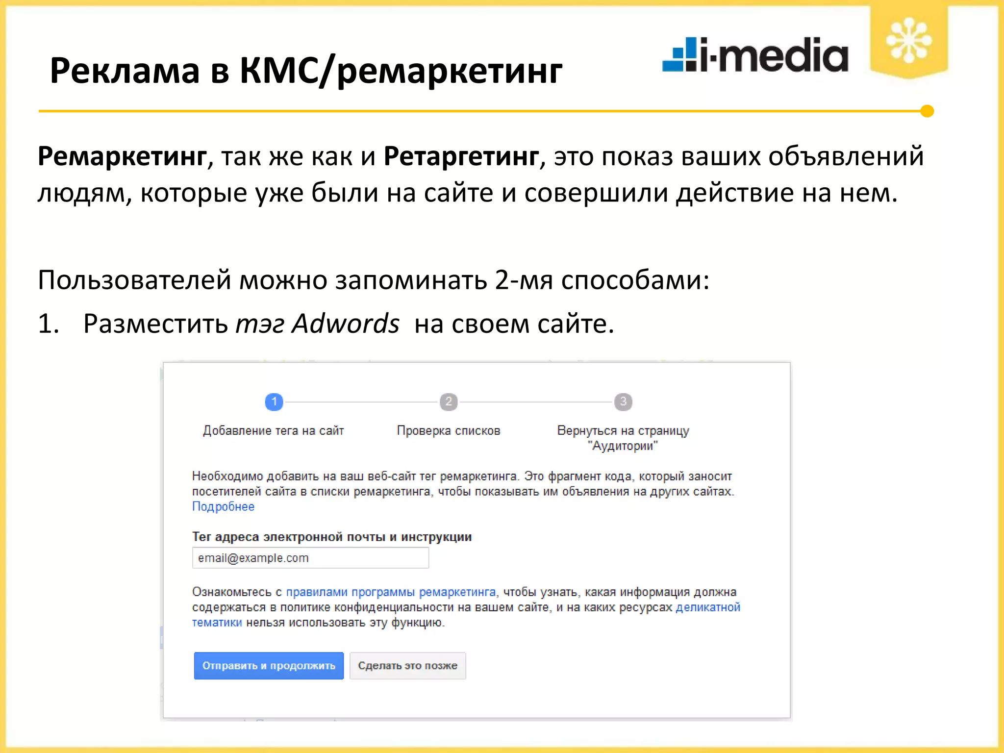 Реклама в КМС/ремаркетинг
Ремаркетинг, так же как и Ретаргетинг, это показ ваших объявлений
людям, которые уже были на сайте и совершили действие на нем.
Пользователей можно запоминать 2-мя способами:
1. Разместить тэг Adwords на своем сайте.

 