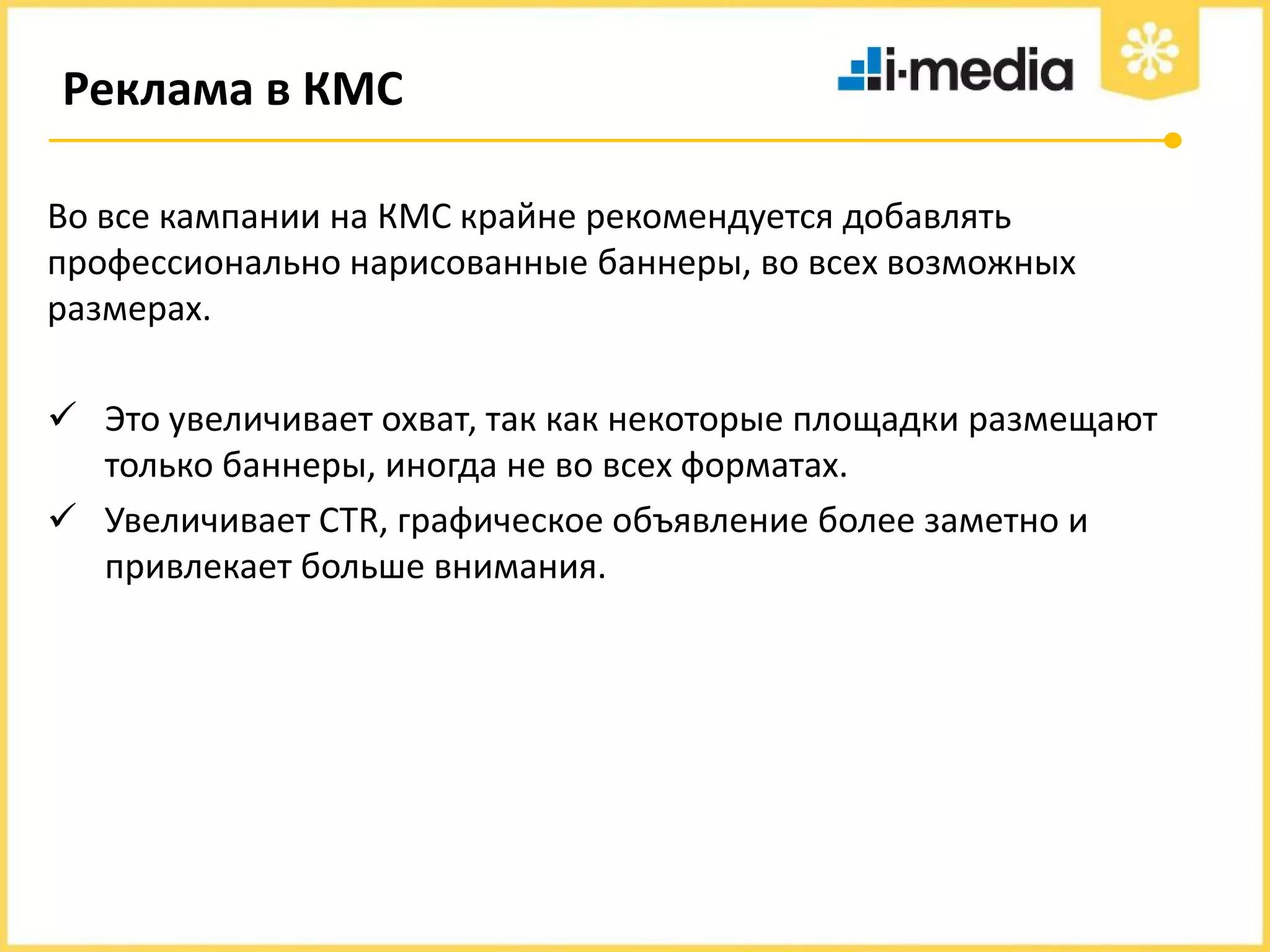 Реклама в КМС
Во все кампании на КМС крайне рекомендуется добавлять
профессионально нарисованные баннеры, во всех возможных
размерах.
 Это увеличивает охват, так как некоторые площадки размещают
только баннеры, иногда не во всех форматах.
 Увеличивает CTR, графическое объявление более заметно и
привлекает больше внимания.

 