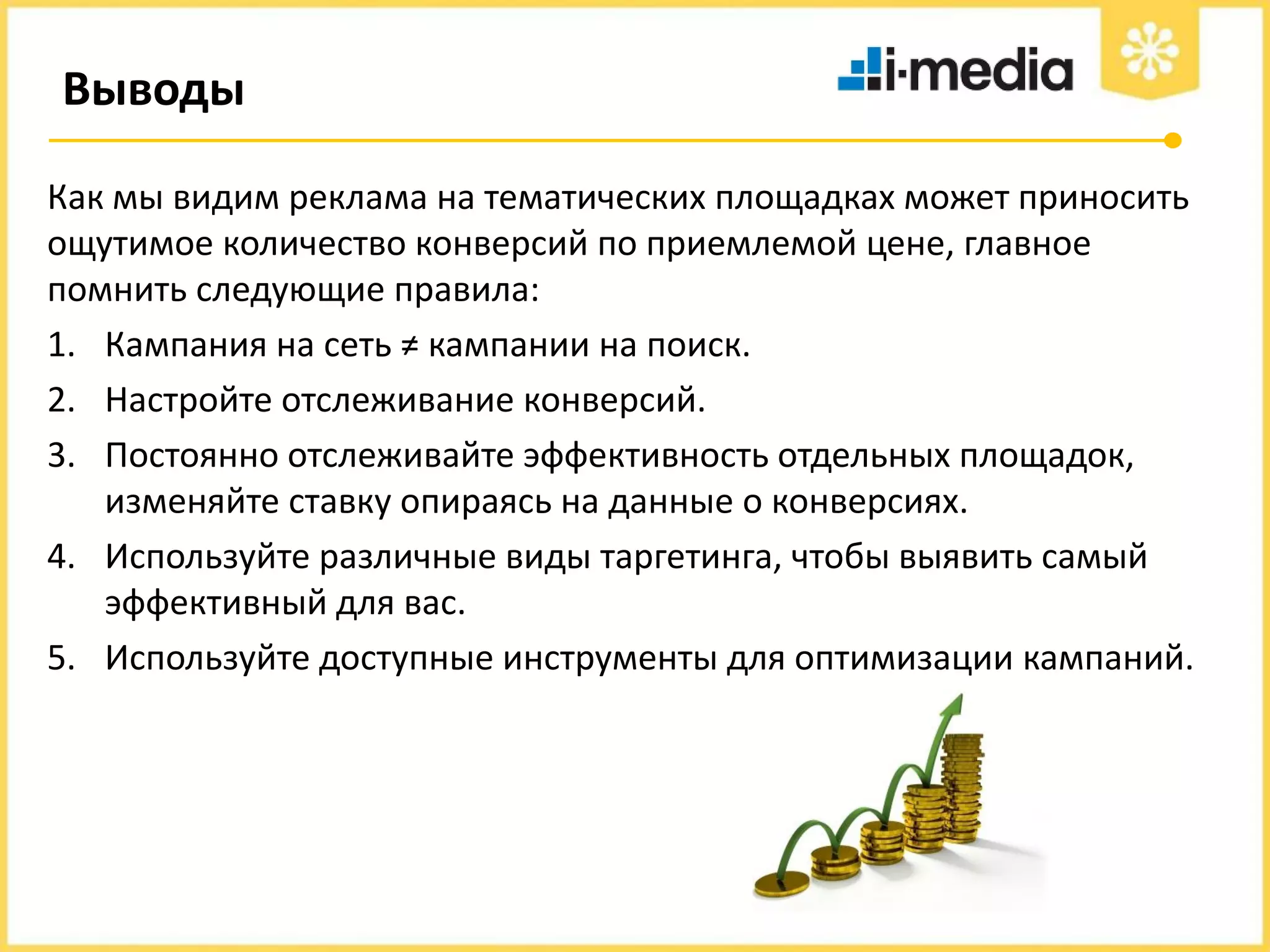 Выводы
Как мы видим реклама на тематических площадках может приносить
ощутимое количество конверсий по приемлемой цене, главное
помнить следующие правила:
1. Кампания на сеть ≠ кампании на поиск.
2. Настройте отслеживание конверсий.
3. Постоянно отслеживайте эффективность отдельных площадок,
изменяйте ставку опираясь на данные о конверсиях.
4. Используйте различные виды таргетинга, чтобы выявить самый
эффективный для вас.
5. Используйте доступные инструменты для оптимизации кампаний.

 