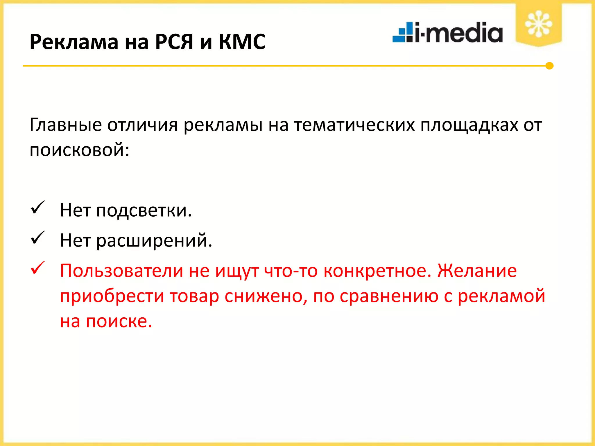 Реклама на РСЯ и КМС

Главные отличия рекламы на тематических площадках от
поисковой:

 Нет подсветки.
 Нет расширений.
 Пользователи не ищут что-то конкретное. Желание
приобрести товар снижено, по сравнению с рекламой
на поиске.

 