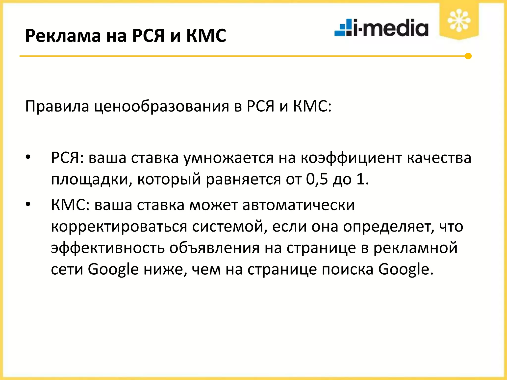 Реклама на РСЯ и КМС

Правила ценообразования в РСЯ и КМС:
•
•

РСЯ: ваша ставка умножается на коэффициент качества
площадки, который равняется от 0,5 до 1.
КМС: ваша ставка может автоматически
корректироваться системой, если она определяет, что
эффективность объявления на странице в рекламной
сети Google ниже, чем на странице поиска Google.

 