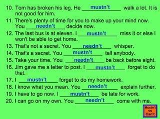 mustn’t
10. Tom has broken his leg. He _____________ walk a lot. It is
    not good for him.
11. There's plenty of time for you to make up your mind now.
              needn’t
    You _____________ decide now.
12. The last bus is at eleven. I _____________ miss it or else I
                                    mustn’t
    won't be able to get home.
13. That's not a secret. You _____________ whisper.
                                   needn’t
                              mustn’t
14. That's a secret. You _____________ tell anybody.
                              needn’t
15. Take your time. You _____________ be back before eight.
16. Jim gave me a letter to post. I _____________ forget to do
                                       mustn’t
    that.
          mustn’t
17. I _____________ forget to do my homework.
                                     needn’t
18. I know what you mean. You ____________ explain further.
                             mustn’t
19. I have to go now. I _____________ be late for work.
                                    needn’t
20. I can go on my own. You _____________ come with me.
                                                          Mustn’t
                                                            vs
                                                           Can’t
 