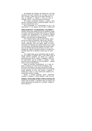 Na linguagem dos símbolos, isto significa que você pode
adormecer sua mente consciente com um golpe no osso da
face. O inimigo, o medo, está em sua mente consciente, e o
meio de aniquilá-lo é suplantar o medo por meio da
afirmação: "Deus é, e Seu amor preench e minha alma."
Isto aniquila o pensamento temeroso, e quando o temor
retornar, você poderá cremá-lo e enterrá-lo dizendo: "Deus é, e
Seu amor preenche minha alma."
Outra interpretação é a conscientização de que o seu
subconsciente é o seu salvador, pois ele sabe a resposta para
todos os problemas. Em seu su bconsciente e stá a InteligênciaInfinita, ou o EU SOU — a Presença de Deus — que sabe a
resposta. Muitas vezes, quando você tem um problema e medita
com calma e sentimento na solução antes de dormir, ao despertar
a resposta vem tranqüilamente à sua consciência. Devemos
aprender a ficar adormecidos para o mundo com suas falsas
crenças, e vivos para Deus e as verdades eternas.
O Dr. Fenwicke Holmes, irmão de Ernest Holmes, contou-
me que uma mulher em Seal Beach, onde ele vivia, veio dizer-
lhe que o pai dela falecera e que não conseguia encontrar
nenhum testamento entre seus papéis, apesar de ter-lhe
mencionado com frequência que possuía moedas de ouro e prata
num cofre seguro. Ele colecionara moedas raras durante muitos
anos. Ela não fazia idéia de onde estivesse o tal cofre, e seu
advogado não sabia de nada sobre o assunto, m as sugeriu qu e
ele talvez tivesse feito um depósito em algum lugar com outro
nome.
O Dr. Holmes pediu ao seu inconsciente antes de dormir
que lhe revelasse os detalhes sobre o cofre seguro onde as
moedas estavam guardadas. Sua técnica foi a seguinte:
preparando-se para dormir, solicitou à Inteligência Infinita em
seu subconsciente que lhe revelasse a resposta, e então
concentrou toda a solicitação em uma única palavra, resposta.
Buscou o sono com aquela palavra.
Depois de adormecer profundamente, viu o nome do
banco, o endereço, e em nome de quem foi alugado o cofre.
Parece que o pai alugara o cofre sob o nome que lhe foi dado
ao nascer, já que, vindo para os Estados Unidos como emigrante,
trocara legalmente de nome. Isto resolveu o problema. É
verdade que a noite, ou o sono, trazem bons conselhos. Só o
subconsciente conhece a resposta.
Quando a Armada Espanhola atacou pretendendo
conquistar a Inglaterra, a Rainha Elizabeth e toda sua corte
recitaram o Terceiro Salmo pedindo proteção e segurança. Eles
acreditavam nas promessas do Salmo e, até onde me lembro de
minhas aulas de história, a professora disse que possuía uma
moeda comemorativa da ocasião com a inscrição: "O golpe de
Deus os dispersou."
 