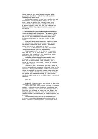 fluindo através de você sob a forma de harmonia, saúde,
paz, alegria, abundância e ação direta, você expulsa os
medos e dúvidas de sua mente.
Você está sentado em silêncio, isto é, você acalma sua
mente e toma consciência do Poder de Deus em você (ou
seja, à direita do Senhor). Por exemplo, se seu corpo
estiver enfermo, você deve solicitar que a Presença Infinita
e Benéfica domine-o como um todo. Sua convicção da
totalidade, vitalidade e perfeição se manifestará, e esta será
sua salvação.
Seus temores, que são os inimigos da Verdade em suamente, desaparecerão quando você os expõe à luz da razão, e
quando se conscientiza de que seu temor se baseia no fato de
que as coisas externas são causativas. O exterior é um efeito,
não a causa. Seu conhecimento constante do Poder Único
gradualmente vai superar os chamados inimigos em sua
mente.
Dê-se conta de que sempre existe uma saída e que existe
um Poder Supremo disponível de imediato, e que sempre
lhe responde. Esta atitude mental anuncia a aproximação
de seu salva dor, ou a respo sta a sua prece.
Versículo 4: O Senhor jurou e não voltará atrás: Você é
sacerdote para sempre, como o foi Melquisedeque.
Melquisedeque se refere ao EU SOU, ou à Presença de
Deus em você. Se o amor Divino e a diretriz Divina
governarem 6ua consciência, você experimenta saúde,
felicidade, segura nça e paz de espírito.
O sacerdote, em linguagem bíblica, é o mediador entre
a Presença Invisível e o visível. Não se trata de um homem
físico. É o seu estado mental, sua fé e confiança, que o
liberta da miséria, dor ou limitação e serve de mediador
entre os dois estados.
Qualquer que seja o seu problema, você tem o desejo de
encontrar a solução, ou resposta que o libertará. Mediar significa
equacionar a diferença entre estes dois estados, e trazer paz a sua
mente. Um mediador do governo é chamado muitas vezes para
resolver uma disputa trabalhista entre os operários de uma mina,
por exemplo, e os operadores da mina. Ele é bem-sucedido
quando consegue que as partes em litígio cheguem a um acordo
satisfatório.
Salmo 111
Versículo 6: Demonstrou a seu povo o poder de suas obras,
dando-lhes a herança dos infiéis.
O texto deste Salmo revela as obras do Espírito. Os cientistas
estudam a natureza do Poder Invisível e Imponderável, que
governa o Universo, e são tomados de admiração Divina ao
contemplar as maravilhas e glórias de tudo aquilo. Uma
Inteligência Suprema moldou o mundo inteiro, bem como as
galáxias do espaço, e governa todos os ciclos do tempo e dos
processos.
Existem também ciclos ou estações em nossa mente, pois
a mente se move da doença para a saúde, da dor ao alívio, da
tristeza à alegria. O Universo proclama que o Princípio de lei,
 