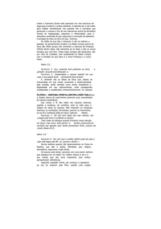 ordem e harmonia Divina está operando em uma estrutura de
segurança imutável e certeza absoluta. O salmista diz a nós todos
para habitar mentalmente nas grandes leis e princípios que
governam o cosmos a fim de nos colocarmos acima da atmosfera
mental de inadequação, pequenez e inferioridade, para a
atmosfera purificada de paz, segurança e convicção da sabedoria
e bondade de Deus na terra em que vivemos.
Os infiéis de que fala o Versículo 6 não se referem a
pessoas. Os pensamentos errados e as falsas crenças acerca de
Deus são infiéis porque não conhecem a natureza da Presença
Infinita dentro deles. São estranhos ao Eu Real, e são os únicos
inimigos que você tem. Todos esses inimigos são destruídos, não
por meio do combate, mas suplantando as falsas crenças
com a Verdade de que Deus é a única Presença e o único
Poder.
Salmo 112
Versículo 2: Sua semente será poderosa na terra, a
geração do justo será abençoad a.
Versículo 3: Prosperidade e riqueza estarão em sua
casa, e sua justiça há de permanecer para sempre.
A semente são as idéias de Deus que, depois de
entranhadas em sua mente consciente e experimentadas
pela emoção, serão sentidas como sendo verdadeiras e
depositadas em seu subconsciente, onde prosseguirão,
multiplicadas e amplificadas extraordinariamente. As riquezas
de Deus - espirituais, mentais, materiais, intelectuais efinanceiras - serão experimenta das por você porque espera que
a Origem eterna de suprimentos preencha suas necessidades
de maneira instantânea.
Sua crença e fé não estão nas riquezas externas,
sujeitas a mudança. Ao contrário, você se volta para a
Origem de todas as riquezas. Não importam as mudanças
externas, as revoluções, terremotos, guerras ou maremotos;
se sua fé e confiança estão em Deus, nada lhe faltará.
Versículo 7: Ele não terá medo das más notícias; seu
coração está firme e confiante no Senhor.
Todo medo se extingue quando firmamos nossa atenção
em Deus e Seu amor. Está escrito: O Senhor conservará em
perfeita paz aqueles cuja mente permanece firme, porque ele
confia (Isaías 26:3).
Salmo 113
Versículo 9: Faz com que a mulher estéril cuide da casa e
seja mãe alegre dos filh os. Louvem o Senho r.
Somos estéreis quando não desenvolvemos os frutos do
Espírito, que são a saúde, felicidade, paz, alegria,
abundância, segurança e ação direta.
Há poucos anos atrás, conversei com uma jovem senhora
que desejava ter um bebê. Um médico dissera a ela e a
seu marido que isto seria impossível, pois ambos
apresentavam deficiências.
Seguindo sugestão minha, ela começou a agradecer
ao seu Eu Superior pelo filho, usando uma oração
 