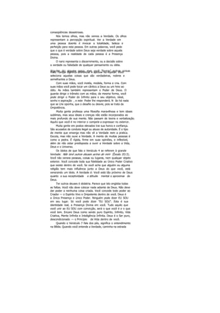conseqüências desastrosas.
Nós temos olhos, mas não vemos a Verdade. Os olhos
representam a percepção espiritual. Ver a Verdade em
uma pessoa doente é invocar a totalidade, beleza e
perfeição para esta pessoa. Em outras palavras, você pede
que o que é verdade sobre Deus seja verdade sobre aquela
pessoa, pois a realidade de cada pessoa é a Presença
Divina.
O nariz representa o discernimento, ou a decisão sobre
a verdade ou falsidade de qualquer pensamento ou idéia.
Alguém diz alguma coisa, mas você "fareja" outras coisasmais. Farejar significa diferenciar e aprovar ou rejeitar. Você
seleciona aquelas coisas que são verdadeiras, nobres e
semelhantes a Deus.
Com suas mãos, você molda, modela, forma e cria. Com
suas mãos você pode tocar um cântico a Deus ou um hino ao
ódio. As mãos também representam o Poder de Deus. O
guarda dirige o trânsito com as mãos; da mesma forma, você
pode dirigir o Poder do Infinito para o seu objetivo, ideal,
sonho e aspiração , e este Poder lhe responderá. N ão há nada
que se Lhe oponha, que o desafie ou desvie, pois se trata da
Onipotência.
Muita gente professa uma filosofia maravilhosa e tem ideais
sublimes, mas seus ideais e crenças não estão incorporados ao
mais profundo de sua mente. Não passam de teoria e verbalização.
Aquilo que você é no interior o compele a expressar no exterior.
Muita gente em postos elevados trai sua honra e confiança.
São acusados de conduta ilegal ou abuso de autoridade. É o tipo
de mente que enxerga mas não vê a Verdade nem a pratica.
Escuta, mas não ouve a Verdade. A mente de muitas pessoas é
como a pedra. É rígida, firme em suas opiniões, e inflexível,
além de não estar predisposta a ouvir a Verdade sobre a Vida,
Deus e o Universo.
Os ídolos de que fala o Versículo 4 se referem à grande
Verdade: Não terá outros deuses acima de mim (Êxodo 2O:3).
Você não venera pessoas, coisas ou lugares, nem qualquer objeto
exterior. Você concede toda sua fidelidade ao Único Poder Criativo
que existe dentro de você. Se você acha que alguém ou alguma
religião tem mais influência junto a Deus do que você, está
venerando um ídolo. A Verdade é: Você está tão próximo de Deus
quanto a sua receptividade e atitude mental o aproximar de
Deus.
Ter outros deuses é idolatria. Parece que isto engloba todas
as faltas. Você não deve colocar nada adiante de Deus. Não deve
dar poder a nenhuma coisa criada. Você concede todo poder ao
Criador — o Espírito Vivo e Onipotente dentro de você. Deus é
a Única Presença e único Poder. Ninguém pode dizer EU SOU
em seu lugar. Só você pode dizer "EU SOU". Esta é sua
identidade real, a Presença Divina em você. Tudo aquilo que
você unir ao EU SOU com convicção, será o que você é e o que
você tem. Encare Deus como sendo puro Espírito, Infinito, Vida
Criativa, Mente Infinita e Inteligência Infinita. Deus é o Ser puro,
descondicionado — o Princípio de Vida dentro de você.
Quando o Versículo 7 fala dos pés, significa o entendimento
na Bíblia. Quando você entende a Verdade, caminha na estrada
 