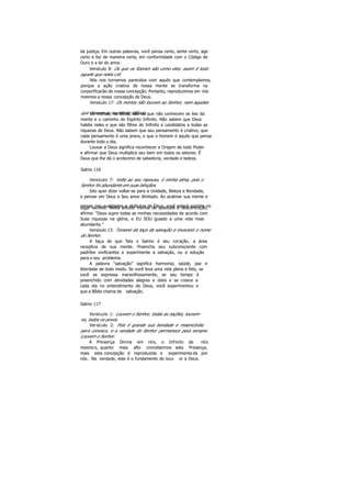 da justiça. Em outras palavras, você pensa certo, sente certo, age
certo e faz de maneira certa, em conformidade com o Código de
Ouro e a lei do amor.
Versículo 8: Os que os fizeram são como eles; assim é todo
aquele que neles crê.
Nós nos tornamos parecidos com aquilo que contemplamos,
porque a ação criativa de nossa mente se transforma na
corporificacão de nossa concepção. Portanto, reproduzimos em nós
mesmos a nossa concepção de Deus.
Versículo 17: Os mortos não louvam ao Senhor, nem aqueles
que descem ao mundo do silêncio.Os mortos, na Bíblia, são os que não conhecem as leis da
mente e o caminho do Espírito Infinito. Não sabem que Deus
habita neles e que são filhos do Infinito e candidatos a todas as
riquezas de Deus. Não sabem que seu pensamento é criativo, que
cada pensamento é uma prece, e que o homem é aquilo que pensa
durante todo o dia.
Louvar a Deus significa reconhecer a Origem de todo Poder
e afirmar que Deus multiplica seu bem em todos os setores. É
Deus que lhe dá o acréscimo de sabedoria, verdade e beleza.
Salmo 116
Versículo 7: Volte ao seu repouso, ó minha alma, pois o
Senhor foi abundante em suas bênçãos.
Isto quer dizer voltar-se para a Unidade, Beleza e Bondade,
e pensar em Deus e Seu amor ilimitado. Ao acalmar sua mente e
pensar nas qualidades e atributos de Deus, você estará sozinho nolugar secreto. Nesta atitude mental de quietude e descontração,
afirme: "Deus supre todas as minhas necessidades de acordo com
Suas riquezas na glória, e EU SOU guiado a uma vida mais
abundante."
Versículo 13: Tomarei da taça da salvação e invocarei o nome
do Senhor.
A taça de que fala o Salmo é seu coração, a área
receptiva de sua mente. Preencha seu subconsciente com
padrões vivificantes e experimente a salvação, ou a solução
para o seu problema.
A palavra "salvação" significa harmonia, saúde, paz e
liberdade de todo medo. Se você leva uma vida plena e feliz, se
você se expressa maravilhosamente, se seu tempo é
preenchido com atividades alegres e úteis e se cresce a
cada dia no entendimento de Deus, você experimentou o
que a Bíblia chama de salvação.
Salmo 117
Versículo 1: Louvem o Senhor, todas as nações; louvem-
no, todos os povos.
Versículo 2: Pois é grande sua bondade e misericórdia
para conosco, e a verdade do Senhor permanece para sempre.
Louvem o Senhor.
A Presença Divina em nós, o Infinito de nós
mesmos, quanto mais alto concebermos esta Presença,
mais esta concepção é reproduzida e experimenta da por
nós. Na verdade, este é o fundamento do louv or a Deus.
 