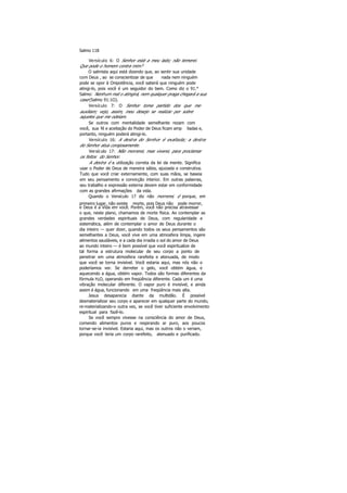 Salmo 118
Versículo 6: O Senhor está a meu lado; não temerei.
Que pode o homem contra mim?
O salmista aqui está dizendo que, ao sentir sua unidade
com Deus , ao se conscientizar de que nada nem ninguém
pode se opor à Onipotência, você saberá que ninguém pode
atingi-lo, pois você é um seguidor do bem. Como diz o 91.°
Salmo: Nenhum mal o atingirá, nem qualquer praga chegará a sua
casa (Salmo 91:1O).
Versículo 7: O Senhor toma partido dos que me
auxiliam; vejo, assim, meu desejo se realizar por sobre
aqueles que me odeiam.
Se outros com mentalidade semelhante rezam com
você, sua fé e aceitação do Poder de Deus ficam amp liadas e,
portanto, ninguém poderá atingi-lo.
Versículo 16: A destra do Senhor é exaltada; a destra
do Senhor atua corajosamente.
Versículo 17: Não morrerei, mas viverei, para proclamar
os feitos do Senhor.
A destra é a utilização correta da lei da mente. Significa
usar o Poder de Deus de maneira sábia, ajuizada e construtiva.
Tudo que você criar externamente, com suas mãos, se baseia
em seu pensamento e convicção interior. Em outras palavras,
seu trabalho e expressão externa devem estar em conformidade
com as grandes afirmações da vida.
Quando o Versículo 17 diz não morrerei, é porque, em
primeiro lugar, não existe morte, pois Deus não pode morrer,
e Deus é a Vida em você. Porém, você não precisa atravessar
o que, neste plano, chamamos de morte física. Ao contemplar as
grandes verdades espirituais de Deus, com regularidade e
sistemática, além de contemplar o amor de Deus durante o
dia inteiro — quer dizer, quando todos os seus pensamentos são
semelhantes a Deus, você vive em uma atmosfera limpa, ingere
alimentos saudáveis, e a cada dia irradia o sol do amor de Deus
ao mundo inteiro — é bem possível que você espiritualize de
tal forma a estrutura molecular de seu corpo a ponto de
penetrar em uma atmosfera rarefeita e atenuada, de modo
que você se torna invisível. Você estaria aqui, mas nós não o
poderíamos ver. Se derreter o gelo, você obtém água, e
aquecendo a água, obtém vapor. Todos são formas diferentes da
fórmula H2O, operando em freqüência diferente. Cada um é uma
vibração molecular diferente. O vapor puro é invisível, e ainda
assim é água, funcionando em uma freqüência mais alta.
Jesus desaparecia diante da multidão. É possível
desmaterializar seu corpo e aparecer em qualquer parte do mundo,
re-materializando-o outra vez, se você tiver suficiente envolvimento
espiritual para fazê-lo.
Se você sempre vivesse na consciência do amor de Deus,
comendo alimentos puros e respirando ar puro, aos poucos
tornar-se-ia invisível. Estaria aqui, mas os outros não o veriam,
porque você teria um corpo rarefeito, atenuado e purificado.
 