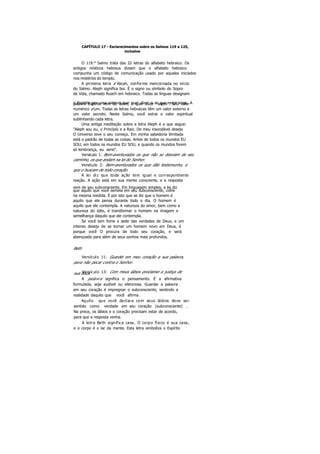 CAPÍTULO 17 - Esclarecimentos sobre os Salmos 119 a 125,
inclusive
O 119.° Salmo trata das 22 letras do alfabeto hebraico. Os
antigos místicos hebreus diziam que o alfabeto hebraico
compunha um código de comunicação usado por aqueles iniciados
nos mistérios do templo.
A primeira letra é Aleph, conforme mencionada no início
do Salmo. Aleph significa boi. É o signo ou símbolo do Sopro
de Vida, chamado Ruach em hebraico. Todas as línguas designam
o Espírito por uma palavra que quer dizer o ar que respiramos. Apalavra Espírito vem do latim, e quer dizer "sopro". Seu valor
numérico é um. Todas as letras hebraicas têm um valor externo e
um valor secreto. Neste Salmo, você extrai o valor espiritual
sublinhando cada letra.
Uma antiga meditação sobre a letra Aleph é a que segue:
"Aleph sou eu, o Princípio e a Raiz. De meu insondável desejo
O Universo teve o seu começo. Em minha sabedoria ilimitada
está o padrão de todas as coisas. Antes de todos os mundos EU
SOU; em todos os mundos EU SOU, e quando os mundos forem
só lembrança, eu serei".
Versículo 1: Bem-aventurados os que não se desviam de seu
caminho, os que andam na lei do Senhor.
Versículo 2: Bem-aventurados os que dão testemunho, e
que o buscam de todo coração.
A lei diz que toda ação tem igual e correspondente
reação. A ação está em sua mente consciente, e a resposta
vem de seu subconsciente. Em linguagem simples, a lei diz
que aquilo que você semeia em seu subconsciente, colhe
na mesma medida. É por isto que se diz que o homem é
aquilo que ele pensa durante todo o dia. O homem é
aquilo que ele contempla. A natureza do amor, bem como a
natureza do ódio, é transformar o homem na imagem e
semelhança daquilo que ele contempla.
Se você tem fome e sede das verdades de Deus, e um
intenso desejo de se tornar um homem novo em Deus, é
porque você O procura de todo seu coração, e será
abençoado para além de seus sonhos mais profundos.
Beth
Versículo 11: Guardei em meu coração a sua palavra,
para não pecar contra o Senhor.
Versículo 13: Com meus lábios proclamei a justiça desua boca.
A palavra significa o pensamento. É a afirmativa
formulada, seja audível ou silenciosa. Guardar a palavra
em seu coração é impregnar o subconsciente, sentindo a
realidade daquilo que você afirma .
Aquilo que você declara com seus lábios deve ser
sentido como verdade em seu coração (subconsciente) .
Na prece, os lábios e o coração precisam estar de acordo,
para que a resposta venha.
A letra Beth significa casa. O corpo físico é sua casa,
e o corpo é o lar da mente. Esta letra simboliza o Espírito
 