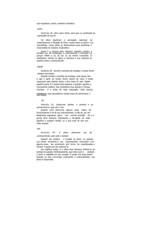 que impulsiona, anima, sustenta e fortalece.
Gimel
Versículo 18: Abra meus olhos, para que eu contemple as
maravilhas de sua lei.
Os olhos significam a percepção espiritual. Ao
contemplarmos a Verdade de Deus, nossos olhos se abrem e se
maravilham; novas idéias se desenvolvem para beneficiar a
humanidade de maneira incalculável.
Gimel é a terceira letra hebraica. Significa camelo, e
também lua. Na simbologia, o subconsciente é chamado lua
porque reflete a luz do sol, ou da mente consciente. O
substantivo camelo se aplica à memória e sua memória se
assenta sobre o subconsciente.
Daleth
Versículo 3O: Escolhi o caminho da verdade; à minha frente
coloquei tua justiça.
Quando escolhe o caminho da verdade, você pensa, fala
e age a partir do Centro Divino dentro de você; é então
reanimado pelo Espírito Santo e fica cheio de vida. Daleth
significa porta. É a quarta letra hebraica e também significa o
inconsciente coletivo. Sua consciência (sua atitude e crenças
mentais) é a porta de toda expressão. Você precisa
estabelecer uma equivalência mental antes de demonstrar o
que deseja.
He
Versículo 33: Ensine-me, Senhor, o caminho e eu
permanecerei nele até o fim.
Quando você determina alguma coisa, coloca em
funcionamento a lei de seu subconsciente; e esta lei, por ser
totalmente impessoal, opera com incrível precisão. He é a
quinta letra hebraica. Representa a faculdade da visão.
Significa a imagem mental, ou o que você vê com seu
"olho mental".
Vau
Versículo 44: E assim observarei sua lei,
continuamente, para todo o sempre.
Quando seu cérebro e coração se unem, ou quando
sua mente consciente e seu subconsciente concordam com
alguma coisa, ela acontecerá sob forma da manifestação,o
homem é aquilo que ele contemp la.
Vau significa prego. É a sexta letra hebraica. Refere-se ao
sentido da audição. Simbolicamente, quer dizer ouvir a verdade
e sentir a realidade em seu coração. O prego une duas partes.
Quando os dois concordam (consciente e subconsciente), sua
prece é respondida.
 