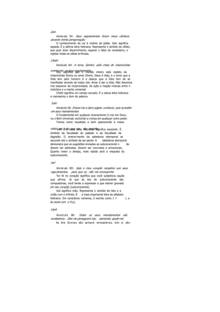 Zain
Versículo 54: Seus regulamentos foram meus cânticos
durante minha peregrinação.
O conhecimento da Lei é motivo de júbilo. Zain significa
espada. É a sétima letra hebraica. Representa o sentido do olfato,
que quer dizer discernimento, separar o falso do verdadeiro, e
rejeitar todas as idéias errôneas.
Cheth
Versículo 64: A terra, Senhor, está cheia de misericórdia;
ensine-me os seus regulamentos.Isto significa que o mundo inteiro está repleto da
misericórdia Divina ou amor Divino. Deus é Vida, e o amor que a
Vida tem pelo homem é o desejo que a Vida tem de se
manifestar através de todos nós. Amar é dar a Vida. Não devemos
nos esquecer da reciprocidade, da ação e reação mútuas entre o
indivíduo e a mente universal.
Cheth significa um campo cercado. É a oitava letra hebraica
e representa o dom da palavra.
Teth
Versículo 66: Ensine-me a bem julgare conhecer, pois acreditei
em seus mandamentos.
O fundamental em qualquer ensinamento é crer em Deus,
ou o Bem Universal, excluindo a crença em qualquer outro poder.
Temos como resultado o bem aparecendo à nossa
volta , em tudo que nos diz respeito.Teth é a nona letra hebraica. Significa serpente. É
símbolo da faculdade do paladar e da faculdade da
digestão. O ensina-mento da sabedoria atemporal se
esconde sob o símbolo da ser-pente. A sabedoria atemporal
demonstra que as sugestões enviadas ao subconsciente n ão
devem ser abstratas. Devem ser concretas e emocionais.
Quanto maior o desejo, mais rápida será a resposta do
subconsciente.
Jod
Versículo 8O: Seja o meu coração receptivo aos seus
regulamentos, para que eu não me envergonhe.
Ter fé no coração significa que você subjetivou aquilo
que afirma. Já que as leis do subconsciente são
compulsórias, você tende a expressar o que estiver gravado
em seu coração (subconsciente).
Jod significa mão. Representa o sentido do tato e a
união com o Infinito. É a mais importante letra do alfabeto
hebraico. Em caracteres romanos, é escrita como J + i, e
às vezes com o Y(y).
Caph
Versículo 86: Todos os seus mandamentos são
verdadeiros . Eles me perseguem inju stamente; ajude-me.
As leis Divinas são sempre verdadeiras, isto é, são
 