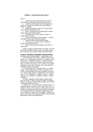 CAPÍTULO 2 - Esclarecimentos sobreo Salmo 8
Salmo 8
1. Senhor nosso Deus, quão magnífico é teu nome em
toda a terra! pois colocou tua glória no mais alto dos céus.
2. Da boca dos bebês e pequeninos retirou palavras de
reforço, por causa de teus inimigos, para que te calassem o
inimigo e o vingativo.
3. Quando contemplo seus céus, obra* de nuas mãos, a
lua e as estrelas, tudo aquilo que criou;
4. Que é o homem para que se lembre dele? e o filho do
homem, para que permaneça com ele?
5. No entanto o fez um pouco abaixo dos anjos, e o
coroou de glória e honraria.
6. Fez com que exercesse o domínio cobre as obras de
suas mãos; colocou todas as coisas aos pés dele;
7. Carneiros e bois, além dos animais selvagens;
8. As aves do ar e os peixes do mar, e todos que
percorrem as sendas dos morei.
9. Senhor, nosso Deus, quão magnífico é seu nome em
toda a terra!
Todas as riquezas do Infinito estão a seu dispor, mas você
precisa saber recebê-las. Abra sua mente e seu coração e deixe
que o rio da vida, amor, verdade e beleza de Deus flua através
de você. Ao contemplar os versos deste 8.° Salmo, encontraráa quietude, uma profunda tranqüilidade e serenidade pairando
sobre sua mente e lhe trazendo alivio e conforto para a alma.
Quando pensamos nas eternas verdades contidas neste
Salmo, e na incomensurável natureza do Universo ao qual
pertencemos, a Inteligência Suprema e a sabedoria ilimitada
que nos criou, que nos anima e sustenta, e que movimenta com
ritmo e harmonia, sem cessar e sem se alterar, com precisão
matemática, ela nos dá fé, confiança, paz e uma profunda e
abrangente sensação de segurança.
O movimento da terra é controlado pela lei e a ordem
Divinas, e uma inteligência Divina moldou as estações do ano
e todos os outros processos, bem como a passagem do tempo. A
lei e a ordem Divinas governam os planetas em seus cursos bem
como os sóis flamejantes e galáxias inteiras no espaço,
revelando uma construção de segurança imutável e certeza
matemática.
Há ciclos e estações na mente também, quando esta se
move da fé para o medo, da riqueza à miséria, da alegria à
tristeza, e da fraqueza à força. São estes princípios e leis da mente
que estão funcionando sem cessar.
O salmista diz: Os céus proclamam a glória de Deus; e o
firmamento anuncia as obras de suas mãos (Salmo 19:1). O
salmista diz ainda: Este é o dia que o Senhor fez; vamos nos
regozijar e nos alegrar nele (Salmo 118:24). Quando você passar
a dar verdadeira atenção às magníficas verdades deste Salmo,
vai se regozijar em pensar nos maravilhosos princípios que
governam sua vida com tão espantosa exatidão; e assim atingirá a
alegria interior e elevar-se-á espiritualmente.
 