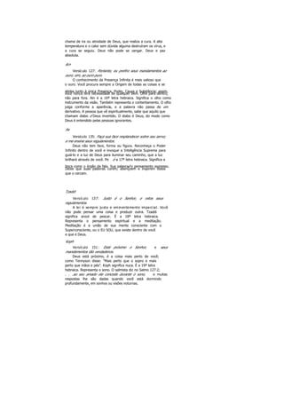 chama de ira ou atividade de Deus, que realiza a cura. A alta
temperatura e o calor sem dúvida alguma destruíram os vírus, e
a cura se seguiu. Deus não pode se zangar. Deus e paz
absoluta.
Ain
Versículo 127: Portanto, eu prefiro seus mandamentos ao
ouro; sim, ao ouro puro.
O conhecimento da Presença Infinita é mais valioso que
o ouro. Você procura sempre a Origem de todas as coisas e se
alinha junto à única Presença, Poder, Causa e Substância; assim,
você nunca terá necessidade de qualquer bem. Olhe para dentro,
não para fora. Ain é a 16ª letra hebraica. Significa o olho como
instrumento da visão. Também representa o contentamento. O olho
julga conforme a aparência, e a palavra não passa de um
derivativo. A pessoa que vê espiritualmente, sabe que aquilo que
chamam diabo é Deus invertido. O diabo é Deus, do modo como
Deus é entendido pelas pessoas ignorantes.
Pe
Versículo 135: Faça sua face resplandecer sobre seu servo;
e me ensine seus regulamentos.
Deus não tem face, forma ou figura. Reconheça o Poder
Infinito dentro de você e invoque a Inteligência Suprema para
guiá-lo e a luz de Deus para iluminar seu caminho, que a luz
brilhará através de você. Pe é a 17ª letra hebraica. Significa a
boca como o órgão da fala. Sua palavraé o pensamento expresso.
Deixe que suas palavras curem, abençoem e inspirem todos
que o cercam.
Tzaddi
Versículo 137: Justo é o Senhor, e retos seus
regulamentos.
A lei é sempre justa e eminentemente imparcial. Você
não pode pensar uma coisa e produzir outra. Tzaddi
significa anzol de pescar. É a 18ª letra hebraica.
Representa o pensamento espiritual e a meditação.
Meditação é a união de sua mente consciente com o
Superconsciente, ou o EU SOU, que existe dentro de você
e que é Deus.
Koph
Versículo 151: Está próximo o Senhor, e seus
mandamentos tão verdadeiros.
Deus está próximo, é a coisa mais perto de você;
como Tennyson disse: "Mais perto que o sopro e mais
perto que mãos e pés". Koph significa nuca. É a 19ª letra
hebraica. Representa o sono. O salmista diz no Salmo 127:2;
. . .ao seu amado ele concede durante o sono, e muitas
respostas lhe são dadas quando você está dormindo
profundamente, em sonhos ou visões noturnas.
 