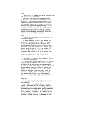 Resh
Versículo 155: A salvação está longe dos maus, pois
não procuram os seus regulamentos.
Deus nunca pune ou condena. Todo julgamento vem
do filho, que é sua mente. No momento em que nos
perdoarmos a nós mesmos, seremos perdoados. Ao nos
voltarmos para a Presença Infinita em busca de resposta,
Ela responderá. Aqueles que se recusam a reconhecer o
Poder que existe dentro deles permanecem sendo o que são,
frustrados e infelizes. A salvação é a solução do seu
problema. Resh significa rosto ou cabeça. É a 2Oª letrahebraica. Também quer dizer a consciência equilibrada, a
união da autoconsciência e do subconsciente, agindo como
se fossem um só, em completa harmonia.
Schin
Versículo 165: Grande paz têm os que observam sua
lei; e nada os ofenderá.
O Espírito que existe em você é Deus. Nada se Lhe
opõe, nada O ofende, ameaça ou atinge. É a realidade
de você. Em outras palavras, a outra pessoa não tem o
poder de atingi-lo. É sempre o movimento de seu próprio
pensamento. Você pode amaldiçoar ou abençoar. Schin
significa dente ou presa. É a 21ª letra hebraica. É o
símbolo do fogo. Isto quer dizer que você tem
capacidade para queimar até o fim e consumir todo
pensamento negativo com o fogo do amor Divino.
Tau
Versículo 174: Ansiei por sua salvação, ó Senhor; e
sua lei é meu contentamento.
A solução para qualquer problema vem da tendência
à resposta do Espírito Infinito quando invocado. Ao afirmar
as verdades eternas com confiança, daí resulta a salvação,
já que o que está mais abaixo se sujeita à vibração
espiritual que está mais acima. Tau é a 22ª letra hebraica.
Significa cruz ou assinatura; daí o par de opostos:
domínio ou escravidão. É uma letra final e, como tal,
representa a perfeição, o fim da manifestação ou ciclo da
vida; mas não existe fim para a glória que é o homem. A
jornada é sempre para a frente, para cima e para Deus.
Salmo 12O
Versículo 7: Sou pela paz; porém, quando falo, eles
são pela guerra.
Paz é o poder no coração de Deus. É o princípio
inerente à estabilidade tanto de nós mesmos quanto de
todas as coisas com que nos deparamos. Quando estamos
zangados e temos um comportamento violento, estamos em
guerra conosco mesmo. A Bíblia diz que "Deus fez o homem
à Sua imagem e semelhança". As palavras "à sua
semelhança" significam que o homem tem todas as
qualidades, atributos, potências e capacidades a nível
 