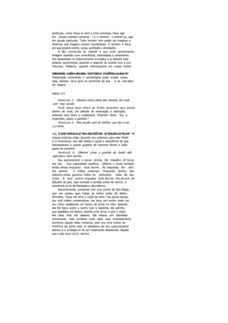 particular, como Deus as tem a nível universal. Deus age
em escala cósmica universa l e o homem, o indivíd uo, age
em escala particular. Todo homem tem poder de imaginar e
observar sua imagem mental manifestada. O homem é Deus
em sua própria mente, corpo, profissão c atividades.
A tão conhecida lei mental é que todo pensamento-
imagem repetido com consciência, intensidade e sentimento
fica depositado no subconsciente (coração) e aí adquire vida
própria, governando, guiando e regendo de acordo com a sua
natureza. Portanto, quando entronizamos em nossa mente
consciente a idéia de paz, harmonia e equilíbrio, e quandoreiteramos estas verdades com calma e conhecimento, a
imaginação consciente e autodirigida pode mudar nossa
vida, desvian do-a para os caminhos da paz e as estradas
da alegria.
Salmo 121
Versículo 1: Elevarei meus olhos aos montes, de onde
vem meu auxílio.
Você eleva seus olhos ao Poder Supremo que existe
dentro de você, em atitude de veneração e adoração,
sabendo que Deus o sustentará. Emerson disse: "Eu, o
imperfeito, adoro o perfeito."
Versículo 2: Meu auxílio vem do Senhor, que fez o céu
e a terra.
A sabedoria e poder do Infinito estão em cada um denós como indivíduos, concedendo-nos a soberania sobre
nossas próprias vidas. Quando nos voltamos para este Poder
e O invocamos, nos são dadas a ajuda e assistência de que
necessitamos e somos guiados de maneira Divina a cada
passo do caminho.
Versículo 4: Observe como o guarda de Israel não
adormece nem dorme.
Seu subconscient e nunca dorme. Ele trabalha 24 horas
por dia. Sua capacidade auditiva, olfativa e visual também
estão ativas enquanto você dorme. As respostas lhe vêm
em sonhos e visões noturnas. Enquanto dorme, seu
subcons ciente governa todos os processos vitais de seu
corpo. A cura ocorre enquanto você dorme. Revista-se de
atitudes de paz, boa vontade e perdão antes de dormir, e
penetrará na lei da liberdade e abundância.
Recentemente, conversei com uma jovem de San Diego,
que me contou que, todas as noites antes de deitar,
afirmava: "Deus me ama e cuida de mim." Há pouco tempo,
por três noites consecutivas, ela teve um sonho onde via
seu noivo assaltando um banco de arma na mão. Quando
ela lhe falou sobre o sonho vivo e repetido, ele admitiu
que assaltara um banco, usando uma arma, e que o caixa
lhe dera dois mil dólares. Ele estava em liberdade
condicional, mas ocultava tudo dela, que imediatamente
terminou aquele falso romance, pois era uma trama de
mentiras da parte dele. A sabedoria de seu subconsciente
alertou-a e protegeu-a de um casamento desastroso. Aquele
que o obs erva nunca dorme.
 