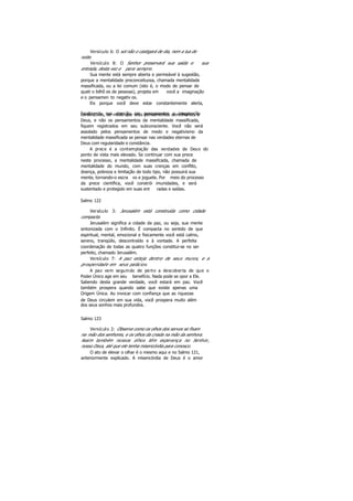 Versículo 6: O sol não o castigará de dia, nem a lua de
noite.
Versículo 8: O Senhor preservará sua saída e sua
entrada, desta vez e para sempre.
Sua mente está sempre aberta e permeável à sugestão,
porque a mentalidade preconceituosa, chamada mentalidade
massificada, ou a lei comum (isto é, o modo de pensar de
quatr o bilhõ es de pessoas), projeta em você a imaginação
e o pensamen to negativ os.
Eis porque você deve estar constantemente alerta,
focalizando sua atenção em pensamentos e imaginaçãoconstrutivos, de modo que seus pensamentos semelhantes a
Deus, e não os pensamentos da mentalidade massificada,
fiquem registrados em seu subconsciente. Você não será
assolado pelos pensamentos de medo e negativismo da
mentalidade massificada se pensar nas verdades eternas de
Deus com regularidade e constância.
A prece é a contemplação das verdades de Deus do
ponto de vista mais elevado. Se continuar com sua prece
neste processo, a mentalidade massificada, chamada de
mentalidade do mundo, com suas crenças em conflito,
doença, pobreza e limitação de todo tipo, não possuirá sua
mente, tornando-o escra vo e joguete. Por meio do processo
da prece científica, você constrói imunidades, e será
sustentado e protegido em suas ent radas e saídas.
Salmo 122
Versículo 3: Jerusalém está construída como cidade
compacta.
Jerusalém significa a cidade da paz, ou seja, sua mente
sintonizada com o Infinito. É compacta no sentido de que
espiritual, mental, emocional e fisicamente você está calmo,
sereno, tranqüilo, descontraído e à vontade. A perfeita
coordenação de todas as quatro funções constitui-se no ser
perfeito, chamado Jerusalém.
Versículo 7: A paz esteja dentro de seus muros, e a
prosperidade em seus palácios.
A paz vem seguindo de perto a descoberta de que o
Poder Único age em seu benefício. Nada pode se opor a Ele.
Sabendo desta grande verdade, você estará em paz. Você
também prospera quando sabe que existe apenas uma
Origem Única. Ao invocar com confiança que as riquezas
de Deus circulem em sua vida, você prospera muito além
dos seus sonhos mais profundos.
Salmo 123
Versículo 2: Observe como os olhos dos servos se fixam
na mão dos senhores, e os olhos da criada na mão da senhora.
Assim também nossos olhos têm esperança no Senhor,
nosso Deus, até que ele tenha misericórdia para conosco.
O ato de elevar o olhar é o mesmo aqui e no Salmo 121,
anteriormente explicado. A misericórdia de Deus é o amor
 
