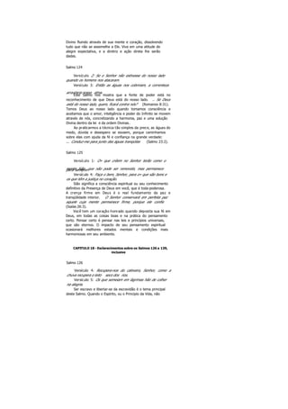 Divino fluindo através de sua mente e coração, dissolvendo
tudo que não se assemelhe a Ele. Viva em uma atitude de
alegre expectativa, e a diretriz e ação direta lhe serão
dadas.
Salmo 124
Versículo 2: Se o Senhor não estivesse do nosso lado
quando os homens nos atacaram.
Versículo 3: Então as águas nos cobririam, a correnteza
arrastaria nossa alma.
Este Salmo nos mostra que a fonte de poder está no
reconhecimento de que Deus está do nosso lado. .. Se Deus
está do nosso lado, quem, ficará contra nós? (Romanos 8:31).
Temos Deus ao nosso lado quando tomamos consciência e
aceitamos que o amor, inteligência e poder do Infinito se movem
através de nós, concretizando a harmonia, paz e uma solução
Divina dentro da lei e da ordem Divinas.
Ao praticarmos a técnica tão simples da prece, as águas do
medo, dúvida e desespero se esvaem, porque caminhamos
sobre elas com ajuda da fé e confiança na grande verdade:
... Conduz-me para junto das águas tranqüilas (Salmo 23:2).
Salmo 125
Versículo 1: O» que crêem no Senhor terão como o
monte Sião, que não pode ser removido, mas permanecepara sempre.
Versículo 4: Faça o bem, Senhor, para o» que são bons e
os que têm a justiça no coração.
Sião significa a consciência espiritual ou seu conhecimento
definitivo da Presença de Deus em você, que é toda-poderosa.
A crença firme em Deus é o real fundamento da paz e
tranqüilidade interior. O Senhor conservará em perfeita paz
aquele cuja mente permanece firme, porque ele confia
(Isaías 26:3).
Você tem um coração honrado quando deposita sua fé em
Deus, em todas as coisas boas e na prática do pensamento
certo. Pensar certo é pensar nas leis e princípios universais,
que são eternos. O impacto de seu pensamento espiritual
ocasionará melhores estados mentais e condições mais
harmoniosas em seu ambiente.
CAPITULO 18 - Esclarecimentos sobre os Salmos 126 a 139,
inclusive
Salmo 126
Versículo 4: Recupera-nos do cativeiro, Senhor, como a
chuva recupera o leito seco dos rios.
Versículo 5: Os que semeiam em lágrimas hão de colher
na alegria.
Ser escravo e libertar-se da escravidão é o tema principal
deste Salmo. Quando o Espírito, ou o Principio da Vida, não
 