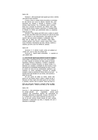 Salmo 128
Versículo 1: Bem-aventurado todo aquele que teme o Senhor,
que anda em seus caminhos.
O temor a Deus é o desejo intenso de praticar os princípios
de vida eternos que nunca se alteram. Fazendo isto, você
demonstra seu respeito e devoção à Presença e Poder
Infinitos. Disse Emerson: "Eu, o imperfeito, adoro o perfeito."
Deixe que o princípio da harmonia, paz, beleza, amor, ação
direta e diretriz Divina o dirijam e governem, e o resultado serão
as bênçãos do Infinito que preencherão todos os recipientes
vazios de sua vida.
Versículo 3: Soa esposa será fértil como a videira no jardim
de sua casa; seus filhos serão como oliveiras em volta de sua mesa.
Sua mulher é o seu subconsciente. Tudo aquilo que você
imprimir nele será sempre ampliado e multiplicado. Seus
filhos são as idéias que você concretiza. Estas idéias
criativas ganham nova forma e geram outros filhos, como
novas invenções e descobertas nas artes, ciências, medicina e
indústria, que vêm a auxi liar milhões de pessoas.
Salmo 129
Versículo 4: O Senhor é justo: cortou em pedaços as
cordas com que os maus me prende ram.
Versículo 5: Fiquem todos confundidos e expulsos os
que odeiam Sião.
Os maus são aqueles que pensam de maneira negativa edestrutiva. Vemos hoje o assassinato em massa no Camboja e
outros países. Conscientize-se de que o fim nunca justifica
os meios. Quando os homens em altos postos se tornam
dogmáticos, tirânicos e despóticos, e tendem a desdenhar
por completo os direitos humanos, os valores morais, e a
desprezar por completo a santidade da vida humana, é hora
das pessoas de mentalidade espiritualizada em todo o mundo
se unirem em torno de seu conhecimento espiritual e sua
confiança no centro psicológico. Pronuncie as grandes
verdade s e todos os exércitos do Infinito virão em seu auxíl io.
Quando toma esta decisão em sua mente, você aumenta o
poder de seu país.
Há uma guerra de idéias na mente. Ganhe esta
guerra em sua própria mente e atinja o estado de paz e
descanso em Deus. Agora não existe guerra em sua mente
e, portanto, nenhum caos no exterior. Deixe que Deus se
eleve em você para dispersar e aniquilar todas as idéias
que mentem sobre o concei to de Deus ou da Verdade.
Salmo 13O
Versículo 1: Das profundezas clamo ao Senhor. Versículo 3:
Se prestar atenção às iniqüidades, Senhor, quem
escapará? Das profundezas significa das profundezas do
desespero, abatimento ou depressão. Invoque o Pai dentro de
si, e solicite que o amor Divino preencha sua alma e que
seu rio de paz continue fluindo através de você, curando,
acalmando e restaurando sua alma. A resposta virá com o
desenlace e a libertação.
 