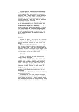 O Espírito Infinito, ou a Mente Divina, não presta atenção
às iniqüidades. Não guarda ressentimentos e nunca age de
maneira vingativa. Nunca pune. Ele está fora do tempo, do
espaço e da idade. O Espírito, Deus, ou o Princípio da Vida não
guarda rancor — assim como nenhum outro princípio, o da
eletricidade, por exemplo. Muda seus pensamentos atuais e
continue mudando-os, e seu futuro será seu pensamento
presente habitual tornado manifestação.
Versículo 6: Minha alma tem esperança no Senhor mais
do que aqueles que esperam pelo amanhecer. Repito: mais
do que aqueles que esperam pelo amanhecer.O amanhecer sempre chega. Em outras palavras, não há
dúvida em sua mente de que Deus responderá. A mãe que
cuida do filho com febre alta quando todos os remédios falham
no tratamento começa a rezar com a maior fé, confiança e
convicção na resposta da Presença Infinita e Benéfica — mais
do que aqueles que esperam pelo amanhecer. Ela sabe que
"Ele nunca falha".
Salmo 131
Versículo 1: Senhor, meu coração não é arrogante,
nem altivo meu olhar. Também não me preocupo com
assuntos importantes, ou coisas que estão fora do meu
alcance.
O único comentário sobre este Salmo é que sua mente
deve ser aberta, receptiva e disposta ao aprendizado. Nada
mais se coloca no copo já cheio ou na mente fechada. Sua
mente deve ser como um pára-quedas: só tem utilidade quando
está aberto... Tolerem as criancinhas, e não as proíbam de vir a
mim, pois delas é o reino do céu (Mateus 19:14).
Salmo 132
Versículo 9: Faça vestir de justiça seus sacerdotes, e
cantar de alegria seus santos.
Você é um sacerdote porque atua sempre como
mediador entre o invisível e o visível, e sua mente está
vestida de justiça quando você pensa certo, sente de maneira
correta e age certo. Ao rezar, você se veste com os
paramentos ou a disposição da fé, confiança e esperança,
Esta atitude mental se transmuda em saúde, riqueza, paz e
abundância.
O santo é qualquer pessoa dedicada e consagrada às
verdades de Deus, e que experimenta a alegria de viver
gloriosamente.
Versículo 15: Abençoarei seu celeiro com a fartura;
satisfarei o pobre com pão.
O pobre é aquele pobre na fé, confiança, amor e boa
vontade, que não conhece as leis da mente e o caminho do
Espírito. Aqueles que têm fome e sede de totalidade na vida
serão alimentados com o pão da paz, harmonia, diretrizes, amor e
paz interior. Ninguém pode viver sem este pão. . . Nem só de
 
