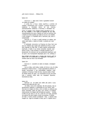 pão viverá o homem.. . (Mateus 4:4).
Salmo 133
Versículo 1: Veja como é bom e agradável viverem
os irmãos em unidade!
A união faz a força. União significa o sentido de
unidade e alinhamento com o Infinito; e quando honramos e
exaltamos a Divindade dentro de nós mesmos,
automaticamente exaltamos e honramos a Divindade nos
outros. A unidade e boa vontade podem prevalecer em seu
lar, seu trabalho, e em todos os aspectos de sua vida,
conscientizando-se de que o Espírito em você se comunica com
o Espírito de todos aqueles que estão em seu lar, seu trabalho
e seus amigos, e o resultado será a harmonia, paz, amor e
compreensão.
Versículo 2: É como a unção preciosa na cabeça, que
desce pela barba, a barba de Aarão, e penetra por suas
vestes.
A habitação consciente na Presença de Deus fará com
que seu intelecto seja ungido pela sabedoria de Deus, e você
será inspirado do Mais Alto. A barba significa pensamentos
espirituais, e Aarão é sua mente consciente. Quando você
pensa no bem, o bem acontece. A emoção acontece com o
pensamento. Se continuar com seu pensamento espiritual, você
vai gerar uma incomparável disposição para a fé, confiança e
boa vontade para todos que o cercam. Aos poucos, você se
vestirá com os ornamentos da majestade e da glória, e
revelará cada vez mais a sua Divindade.
Salmo 134
Versículo 2: Levantem as mãos no templo, e bendigam
o Senhor.
Com as mãos, você molda, modela, dá forma e cria. As mãos
simbolizam o Poder de Deus e nossa capacidade de utilizá-lo. O
templo mencionado é sua profundidade subjetiva, onde
subsistem a Presença e Poder de Deus. Quando exalta o Poder
do Infinito dentro de você, e se conscientiza de que com Deus
tudo é possível, então está, em linguagem figurativa,
levantando as mãos.
Salmo 135
Versículo 15: Os ídolos dos infiéis são prata e ouro,
trabalho das mãos dos hom ens.
Os infiéis, como já foi explicado, não são pessoas, mas os
pensamentos negativos e superstições de sua mente. Você
não deve ter imagens de Deus, como os ídolos ou estátuas para
serem venerados, sejam de prata, ouro, bronze, ou qualquer
metal precioso. As imagens são formadas por quadros mentais.
A idéia de que Deus é um rei e está em um lugar chamado
céu apenas fixa esta imagem mental nas pessoas, e milhões
em todo o mundo crescem acreditando nisso, e adoram essa
imagem em lugar do verdadei ro Deus, que é o Espírito Vivo e
 