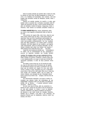 Deixe de prestar atenção aos grandes altos e baixos da vida,
às noticias do Juízo Final, da falsa propaganda no mundo, ao
crime e às moléstias da humanidade; caso contrário, você será
tragado pela atmosfera mental de desespero, dúvida, medo e
insegurança.
Reserve um período razoável, de manhã e à noite, para
meditar sobre as grandes leis e princípios enunciados neste 8º
"Salmo que governam sua vida, e você se sentirá elevado para
além da atmosfera mental de baixeza, insegurança, temor e
infortúnio. Você entrará na triunfante atmosfera mental de
segurança e paz interior".Estas verdades magníficas atuam diretamente sobre
seu corpo e seus negócios, enriquecendo todas as fases de
sua vida.
Uma senhora de Laguna Hills, onde moro, disse-me que
tinha muitos motivos para ser feliz, e ainda assim sentia-se
deprimida. Disse que tinha maravilhosas oportunidades de
transmitir a verdade a rapazes e moças em seu trabalho. Era
muito bem-sucedida profissionalmente. Era rica, saudável,
tinha dois filhos adoráveis e um marido gentil e amoroso.
Entretanto, não tinha alegria em seu coração e, por alguma
razão desconhecida, sofria de profunda depressão. De fato,
tomava remédios para aliviar sua tristeza, mas quando o
efeito passava ela se sentia tão mal ou pior que antes.
Sugeri-lhe uma mudança de atitude, que contemplasse o
8.° Salmo, que se conscientizasse de que, começando a
procurar as seguintes verdades, seu coração também
mudaria: "Eu proclamo, sinto e sei que a sabedoria de Deus,
que governa o planeta em suas rotas e faz com que o sol
brilhe, também me governa, revelando o próximo passo para
o meu desdobramento, e eu sigo os rumos que me são tão
claramente apontados. O amor de Deus preenche minha
alma."
Ela repetiu a prece acima por uns 2O minutos de cada
vez, duas ou três vezes ao dia. No terceiro dia, de repente,
um pensamento iluminou sua mente, ao lembrar-se de uma
moça que ela demitira por engano há cinco anos atrás.
Tornou a chamar a moça, reconheceu seu erro, e desculpou-
se por não te r feito ant es a retifi cação. Ofere ceu à moça uma
nova função com excelente salário, que foi aceita. No
mesmo instante, uma sensação de paz e felicidade interior
tomou conta de sua mente e seu coração, e ela ficou livre da
depressão.
Seu subconsciente respondeu a sua prece e revelou um
complexo que estivera oculto nas profundezas de sua
subjetividade. Trazendo-o para a luz da razão e do espírito do
perdão, ela se libertou. E quando estiverem orando,
perdoem... (Marcos 11:25).
Ela tem uma casa de férias, além do condomínio no
Mundo do Lazer. Contou-me que todos os fins de semana sai
de casa para passear no campo e ouve os pássaros
cantarem. Meditando nas palavras benéficas de Emerson,
ela descobriu a paz neste mundo em mutação. Descobriu
também que é verdade o que disse a Sra. Browning: "Os
pequenos temores que me assaltavam, deixei-os ontem nos
campos, com Deus."
 