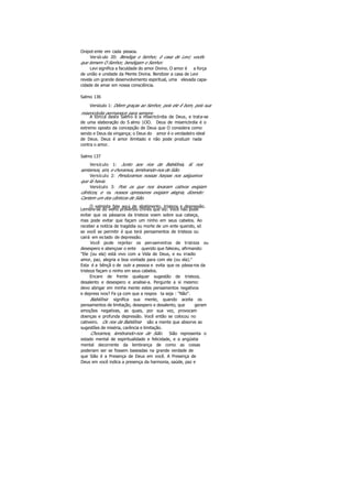 Onipot ente em cada pessoa.
Versículo 20: Bendiga o Senhor, ó casa de Levi; vocês
que temem O Senhor, bendigam o Senhor.
Levi significa a faculdade do amor Divino. O amor é a força
de união e unidade da Mente Divina. Bendizer a casa de Levi
revela um grande desenvolvimento espiritual, uma elevada capa-
cidade de amar em nossa consciência.
Salmo 136
Versículo 1: Dêem graças ao Senhor, pois ele ê bom, pois sua
misericórdia permanece para sempre.
A tônica deste Salmo é a misericórdia de Deus, e trata-se
de uma elaboração do S almo 1OO. Deus de misericórdia é o
extremo oposto da concepção de Deus que O considera como
sendo e Deus da vingança; o Deus do amor é o verdadeiro ideal
de Deus. Deus é amor ilimitado e não pode produzir nada
contra o amor.
Salmo 137
Versículo 1: Junto aos rios da Babilônia, lá nos
sentamos, sim, e choramos, lembrando-nos de Sião.
Versículo 2: Penduramos nossas harpas nos salgueiros
que lá havia.
Versículo 3: Pois os que nos levaram cativos exigiam
cânticos, e os nossos opressores exigiam alegria, dizendo:
Cantem um dos cânticos de Sião.
O salmista fala aqui de abatimento, tristeza e depressão.
Lembre-se do velho provérbio chinês que diz: Você não pode
evitar que os pássaros da tristeza voem sobre sua cabeça,
mas pode evitar que façam um ninho em seus cabelos. Ao
receber a notícia de tragédia ou morte de um ente querido, só
se você se permitir é que terá pensamentos de tristeza ou
cairá em es tado de depressão.
Você pode rejeitar os pensamentos de tristeza ou
desespero e abençoar o ente querido que faleceu, afirmando:
"Ele (ou ela) está vivo com a Vida de Deus, e eu irradio
amor, paz, alegria e boa vontade para com ele (ou ela)."
Esta é a bênçã o de outr a pessoa e evita que os pássaros da
tristeza façam o ninho em seus cabelos.
Encare de frente qualquer sugestão de tristeza,
desalento e desespero e analise-a. Pergunte a si mesmo:
devo abrigar em minha mente estes pensamentos negativos
e depress ivos? Fa ça com que a respos ta seja : "Não".
Babilônia significa sua mente, quando aceita os
pensamentos de limitação, desespero e desalento, que geram
emoções negativas, as quais, por sua vez, provocam
doenças e profunda depressão. Você então se colocou no
cativeiro. Os rios da Babilônia são a mente que absorve as
sugestões de miséria, carência e limitação.
Choramos, lembrando-nos de Sião. Sião representa o
estado mental de espiritualidade e felicidade, e a angústia
mental decorrente da lembrança de como as coisas
poderiam ser se fossem baseadas na grande verdade de
que Sião é a Presença de Deus em você. A Presença de
Deus em você indica a presença da harmonia, saúde, paz e
 