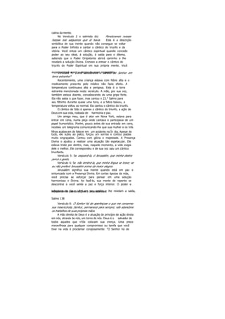calma da mente.
No Versículo 2 o salmista diz: Penduramos nossas
harpas nos salgueiros que lá havia. Esta é a descrição
simbólica de sua mente quando não consegue se voltar
para o Poder Infinito e cantar o cântico do triunfo e da
vitória. Você entoa um cântico espiritual quando concede
poder ao seu ideal, à solução, à saída para o dilema,
sabendo que o Poder Onipotente abrirá caminho e lhe
revelará a solução Divina. Comece a entoar o cântico do
triunfo do Poder Espiritual em sua própria mente. Você
experimentará assim a alegria da prece respondida.Versículo 4: Como cantaremos o cântico do Senhor em
terra estranha?
Recentemente, uma criança estava com febre alta e o
medicamento prescrito pelo médico não fazia efeito. A
temperatura continuava alta e perigosa. Esta é a terra
estranha mencionada neste versículo. A mãe, por sua vez,
também estava doente, convalescendo de uma gripe forte.
Ela não sabia o que fazer, mas cantou o 23.° Salmo para
seu filhinho durante quase uma hora, e a febre baixou, a
temperatura voltou ao normal. Ela cantou o cântico do triunfo.
O cântico de Sião é apenas o cântico do triunfo, a ação de
Deus em sua vida, rodeada de harmonia e paz.
Um amigo meu, que é ator em Nova York, estava para
entrar em cena, numa peça onde cantava e participava de um
papel humorístico. Porém, pouco antes de sua entrada em cena,
recebeu um telegrama comunicando-lhe que sua mulher e os três
filhos acabavam de falecer em um acidente na Ín dia. Apesar de
tudo, ele subiu ao palco, forçou um sorriso e contou piadas
muito engraçadas. Cantou com glória e majestade. A Presença
Divina o ajudou a realizar uma atuação tão espetacular. Ele
estava triste por dentro, mas, naquele momento, a vida exigia
dele o melhor. Ele correspondeu e de sua voz saiu um cântico
triunfante.
Versículo 5: Se esquecê-la, ó Jerusalém, que minha destra
perca o gesto.
Versículo 6: Se não lembrá-la, que minha língua se trave; se
eu não preferir Jerusalém acima da maior alegria.
Jerusalém significa sua mente quando está em paz e
sintonizada com a Presença Divina. Em certas épocas da vida,
você precisa se esforçar para pensar em uma solução
harmoniosa e Divina. Ao fazê-lo, sua mente de repente se
descontrai e você sente a paz e força interior. O poder e
sabedoria de Deus vêm em seu auxílio e lhe revelam a saída,independente das condições e circunstâncias.
Salmo 138
Versículo 8: O Senhor há de aperfeiçoar o que me concerne;
sua misericórdia, Senhor, permanece para sempre; não abandone
os trabalhos de suas próprias mãos.
A mão direita de Deus é a atuação do princípio de ação direta
em nós, através de nós, em torno de nós. Deus é o salvador de
todos aqueles que n'Ele colocam sua crença. Uma prece
maravilhosa para qualquer compromisso ou tarefa que você
tiver na vida é proclamar corajosamente: "O Senhor há de
 