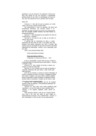 aperfeiçoar o que me concerne." Se aceitarmos o fato de que
Deus atua através de nós, Ele provocará a manifestação
perfeita através de nós. Esta é a manifestação do Divino em
nós, como nós, através de nós e é, portanto, Deus em ação.
Salmo 139
Versículo 4: Pois não há uma só palavra em minha
língua, mas eis que o Senhor conhece todas.
Seu subconsciente é como um gravador. Ele grava seus
pensamentos silenciosos, sua conversa interior, e se
manifesta em todas as etapas de sua vida. Seu subconsciente
tem um processo criativo conforme sua fala interna ou
pensamento silencioso.
Versículo 7: Para onde fugirei de seu espírito? Ou onde me
ocultarei de sua presença ?
Versículo 8: Se subo ao céu, lá está; se me deito no
inferno, veja, lá está.
O salmista fala da onipresença de Deus; e, sendo
onipresente, Ele deve estar em você. £ sua própria vida. Esta
Presença está sempre esperando que você A invoque. Não
importa o grau de escravidão em que você se encontra, este Poder
responderá com misericórdia, conforto, cura e restauração para
sua alma.
Ornar, o que construía tendas, disse:
"Enviei minha Alma ao Invisível,
Para trazer notícias do Além;E logo minha Alma a mim voltou
E respondeu: Eu mesma sou Inferno e Céu".
O céu é o autoperdão, é nossa mente em paz. O inferno é
a autocondenação, ou nossa alma que se auto-impõe o cativeiro,
a restrição e culpa.
Versículo 13: Pois o Senhor me formou o interior, me
incubou no ventre de minha mãe.
Versículo 14: Eu o louvarei, pois sou feito de assombro •
maravilha. Admiráveis são suas obras, e disto minha alma
sabe muito bem.
Você veio do Invisível, e quando um óvulo é fertilizado, já
contém o arquétipo de homem ou mulher. Á Inteligência Infinita
criou todos os órgãos e seu corpo inteiro conforme padrões
Divinos incorporados à célula fecundada. A Inteligência Infinita
conhece todos os processos e funções de seu corpo e sabe
como curar e restaurar qualquer órgão.Versículo 15: Minha substância não lhe foi ocultada,
quando fui feito em segredo, e minuciosamente elaborado nas
profundezas da terra.
Versículo 16: Seus olhos viram minha substância ainda
imperfeita; e em seu livro todos os meus membros foram
inscritos, e em seguida moldados, antes mesmo de
existirem.
Estes versículos reiteram o fato de que o Espírito Infinito
criou você e fez com que todos os seus órgãos se
desenvolvessem de acordo com o padrão Divino no óvulo. O
livro mencionado é o livro da vida, ou seu subconsciente,
 