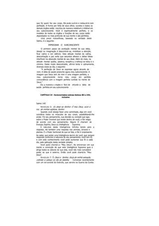 que foi quem fez seu corpo. Ele pode curá-lo e restaurá-lo com
perfeição. A forma per feita de seus olhos, ouvidos e todos os
demais órgãos estão inscritos de maneira indelével e infalível em
seu subconsciente. Você é espiritualmente perfeito, e os
modelos de todos os órgãos e funções de seu corpo estão
depositados no mais profundo de sua mente e são perfeitos.
Uma prece maravilhosa, baseada na verdade deste
Salmo, é a seguinte:
IMPREGNAR O SUBCONSCIENTE
O primeiro passo da aceitação mental de sua idéia,
desejo ou imaginação é descontrair-se, imobilizar a atenção,
ficar calmo e em silêncio. Esta atitude mental de calma,
descontração e paz evita que assuntos alheios e idéias falsas
interfiram na absorção mental de seu ideal. Além do mais, na
atitude mental quieta, passiva, receptiva, o esforço se reduz a o
mínimo. Deste modo descontraído, afirme lenta e calmamente,
diversas vezes ao dia, o seguinte:
"A perfeição de Deus se expressa agora através de
mim. A idéia de saúde preenche agora meu subconsciente. A
imagem que Deus tem de mim é uma imagem perfeita, e
meu subconsciente recria meu corpo em perfeita
concordância com a imagem perfeita contida na mente de
Deus."
Eis a maneira s imples e fácil de infundir a idéia de
saúde perfeita em seu subconsciente .
CAPÍTULO 19 - Esclarecimentos sobreos Salmos 14O a 15O,
inclusive
Salmo 14O
Versículo 6: Eu disse ao Senhor: É meu Deus, ouve a
voz de minhas súplicas, Senhor.
Quando você deseja fazer uma caminhada, algo em você
coordena todos os músculos de seu corpo, possibilitando-lhe
andar. Foi seu pensamento, sua decisão ou vontade que agiu
sobre o Poder Invisível que existe dentro de você, e Ele reagiu
de acordo com seu pensamento. Alguns O chamam de
Energia, Espírito, Deus ou Inteligência Suprema.
A natureza desta Inteligência Infinita tende para a
resposta. Há também uma resposta nos animais, árvores e
plantas. É o Poder Senhorial de que se fala, e Ele é onipresente.
Ao saber que existe uma Inteligência dentro de você, que sempre
responde conforme a natureza de seu pensamento, você tem fé;
e com este conhecimento você pode aumentar sua fé a cada
dia, pela aplicação desta verdade simples.
Você pode chamá-Lo "Meu Deus". Ao entronizar em sua
mente a convicção de que esta Inteligência Suprema guia e
dirige todos os setores de sua vida, você não mais concederá
poder ao que é externo. Então você pode chamá-lo "Meu
Deus".
Versículo 7: Ó Deus e Senhor, força de minha salvação,
cobriste a cabeça no dia da batalha, Conversei recentemente
com um ex-coronel do Exército, que servira na Guerra da Coréia.
 