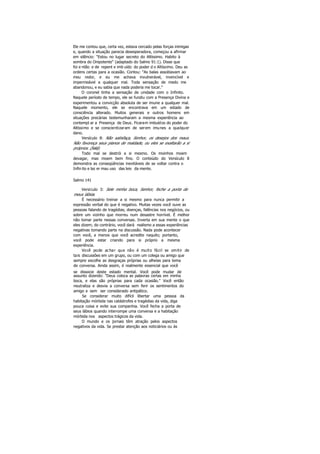 Ele me contou que, certa vez, estava cercado pelas forças inimigas
e, quando a situação parecia desesperadora, começou a afirmar
em silêncio: "Estou no lugar secreto do Altíssimo. Habito à
sombra do Onipotente" (adaptado do Salmo 91:1). Disse que
foi e ntão e de repent e imb uído do poder d o Altíssimo. Deu as
ordens certas para a ocasião. Contou: "As balas assobiavam ao
meu redor, e eu me achava invulnerável, invencível e
impermeável a qualquer mal. Toda sensação de medo me
abandonou, e eu sabia que nada poderia me tocar."
O coronel tinha a sensação de unidade com o Infinito.
Naquele período de tempo, ele se fundiu com a Presença Divina e
experimentou a convicção absoluta de ser imune a qualquer mal.
Naquele momento, ele se encontrava em um estado de
consciência alterado. Muitos generais e outros homens em
situações precárias testemunharam a mesma experiência ao
contempl ar a Presença de Deus. Ficaram imbuídos do poder do
Altíssimo e se conscientizaram de serem imunes a qualquer
dano.
Versículo 8: Não satisfaça, Senhor, os desejos dos maus.
Não favoreça seus planos de maldade, ou eles se exaltarão a si
próprios. (Selá).
Todo mal se destrói a si mesmo. Os moinhos moem
devagar, mas moem bem fino. O conteúdo do Versículo 8
demonstra as conseqüências inevitáveis de se voltar contra o
Infin ito e laz er mau uso das leis da mente.
Salmo 141
Versículo 3: Sele minha boca, Senhor, feche a porta de
meus lábios.
É necessário treinar a si mesmo para nunca permitir a
expressão verbal do que é negativo. Muitas vezes você ouve as
pessoas falando de tragédias, doenças, falências nos negócios, ou
sobre um vizinho que morreu num desastre horrível. É melhor
não tomar parte nessas conversas. Inverta em sua mente o que
eles dizem; do contrário, você dará realismo a essas experiências
negativas tomando parte na discussão. Nada pode acontecer
com você, a menos que você acredite naquilo; portanto,
você pode estar criando para si próprio a mesma
experiência.
Você pode achar que não é muito fácil se omitir de
tais discussões em um grupo, ou com um colega ou amigo que
sempre escolhe as desgraças próprias ou alheias para tema
de conversa. Ainda assim, é realmente essencial que você
se dissocie deste estado mental. Você pode mudar de
assunto dizendo: "Deus coloca as palavras certas em minha
boca, e elas são próprias para cada ocasião." Você então
neutraliza e desvia a conversa sem ferir os sentimentos do
amigo e sem ser considerado antipático.
Se considerar muito difícil libertar uma pessoa da
habitação mórbida nas catástrofes e tragédias da vida, diga
pouca coisa e evite sua companhia. Você fecha a porta de
seus lábios quando interrompe uma conversa e a habitação
mórbida nos aspectos trágicos da vida.
O mundo e os jornais têm atração pelos aspectos
negativos da vida. Se prestar atenção aos noticiários ou às
 