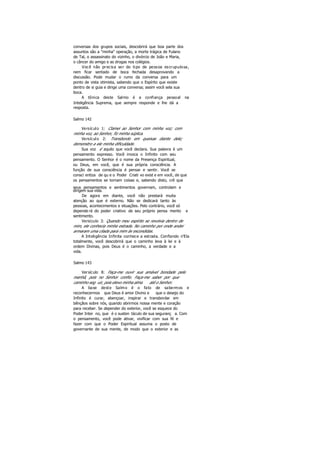 conversas dos grupos sociais, descobrirá que boa parte dos
assuntos são a "minha" operação, a morte trágica de Fulano
de Tal, o assassinato do vizinho, o divórcio de João e Maria,
o câncer do amigo e as drogas nos colégios.
Você não precisa ser do tipo de pessoa escrupulosa,
nem ficar sentado de boca fechada desaprovando a
discussão. Pode mudar o rumo da conversa para um
ponto de vista otimista, sabendo que o Espírito que existe
dentro de si guia e dirige uma conversa; assim você sela sua
boca.
A tônica deste Salmo é a confiança pessoal na
Inteligência Suprema, que sempre responde e lhe dá a
resposta.
Salmo 142
Versículo 1: Clamei ao Senhor com minha voz; com
minha voz, ao Senhor, fiz minha súplica.
Versículo 2: Transbordo em queixas diante dele;
demonstro a ele minha dificuldade.
Sua voz é aquilo que você declara. Sua palavra é um
pensamento expresso. Você invoca o Infinito com seu
pensamento. O Senhor é o nome da Presença Espiritual,
ou Deus, em você, que é sua própria consciência. A
função de sua consciência é pensar e sentir. Você se
consci entiza de qu e o Poder Criati vo exist e em você, de que
os pensamentos se tornam coisas e, sabendo disto, crê que
seus pensamentos e sentimentos governam, controlam e
dirigem sua vida.
De agora em diante, você não prestará muita
atenção ao que é externo. Não se dedicará tanto às
pessoas, acontecimentos e situações. Pelo contrário, você só
depende rá do poder criativo de seu próprio pensa mento e
sentimento.
Versículo 3: Quando meu espírito se revolvia dentro de
mim, ele conhecia minha estrada. No caminho por onde andei
armaram uma cilada para mim às escondidas.
A Inteligência Infinita conhece a estrada. Confiando n'Ela
totalmente, você descobrirá que o caminho leva à lei e à
ordem Divinas, pois Deus é o caminho, a verdade e a
vida.
Salmo 143
Versículo 8: Faça-me ouvir sua amável bondade pela
manhã, pois no Senhor confio. Faça-me saber por que
caminho seg uir, pois elevo minha alma até o Senhor.
A base deste Salmo é o fato de sabermos e
reconhecermos que Deus é amor Divino e que o desejo do
Infinito é curar, abençoar, inspirar e transbordar em
bênçãos sobre nós, quando abrirmos nossa mente e coração
para receber. Se depender do exterior, você se esquece do
Poder Inter no, que é o susten táculo de sua seguranç a. Com
o pensamento, você pode ativar, vivificar com sua fé e
fazer com que o Poder Espiritual assuma o posto de
governante de sua mente, de modo que o exterior e as
 