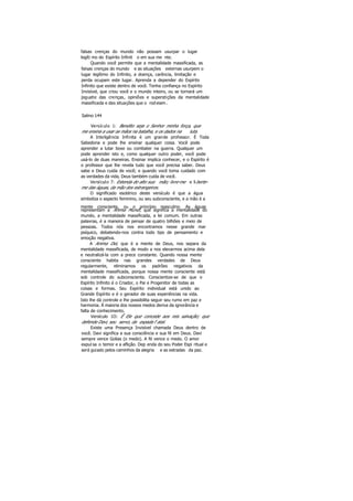 falsas crenças do mundo não possam usurpar o lugar
legíti mo do Espírito Infinit o em sua me nte.
Quando você permite que a mentalidade massificada, as
falsas crenças do mundo e as situações externas usurpem o
lugar legítimo do Infinito, a doença, carência, limitação e
perda ocupam este lugar. Aprenda a depender do Espírito
Infinito que existe dentro de você. Tenha confiança no Espírito
Invisível, que criou você e o mundo inteiro, ou se tornará um
joguete das crenças, opiniões e superstições da mentalidade
massificada e das situações que o rodeiam .
Salmo 144
Versículo 1: Bendito seja o Senhor minha força, que
me ensina a usar as mãos na batalha, e os dados na luta.
A Inteligência Infinita é um grande professor. É Toda
Sabedoria e pode lhe ensinar qualquer coisa. Você pode
aprender a lutar boxe ou combater na guerra. Qualquer um
pode aprender isto e, como qualquer outro poder, você pode
usá-lo de duas maneiras. Ensinar implica conhecer, e o Espírito é
o professor que lhe revela tudo que você precisa saber. Deus
sabe e Deus cuida de você; e quando você toma cuidado com
as verdades da vida, Deus também cuida de você.
Versículo 7: Estenda do alto sua mão; livre-me e liberte-
me das águas, da mão dos estrangeiros.
O significado esotérico deste versículo é que a água
simboliza o aspecto feminino, ou seu subconsciente, e a mão é a
mente consciente, ou o princípio masculino. As águas
representam a Anima Mundi, que significa a mentalidade do
mundo, a mentalidade massificada, a lei comum. Em outras
palavras, é a maneira de pensar de quatro bilhões e meio de
pessoas. Todos nós nos encontramos nesse grande mar
psíquico, debatendo-nos contra todo tipo de pensamento e
emoção negativa.
A Anima Dei, que é a mente de Deus, nos separa da
mentalidade massificada, de modo a nos elevarmos acima dela
e neutralizá-la com a prece constante. Quando nossa mente
consciente habita nas grandes verdades de Deus
regularmente, eliminamos os padrões negativos da
mentalidade massificada, porque nossa mente consciente está
sob controle do subconsciente. Conscientize-se de que o
Espírito Infinito é o Criador, o Pai e Progenitor de todas as
coisas e formas. Seu Espírito individual está unido ao
Grande Espírito e é o gerador de suas experiências na vida.
Isto lhe dá controle e lhe possibilita seguir seu rumo em paz e
harmonia. Á maioria dos nossos medos deriva da ignorância e
falta de conhecimento.
Versículo 1O: Ê Ele que concede aos reis salvação; que
defende Davi, seu servo, da espada f atal.
Existe uma Presença Invisível chamada Deus dentro de
você. Davi significa a sua consciência e sua fé em Deus. Davi
sempre vence Golias (o medo). A fé vence o medo. O amor
expul sa o temor e a aflição. Dep enda do seu Poder Espi ritual e
será guiado pelos caminhos da alegria e as estradas da paz.
 