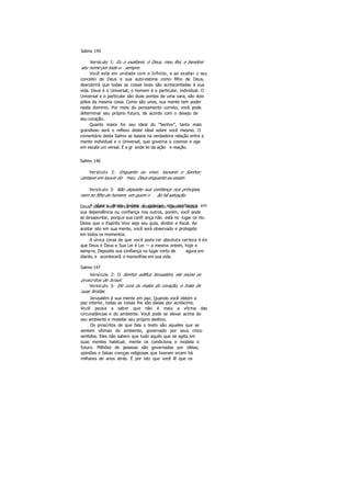 Salmo 145
Versículo 1: Eu o exaltarei, ó Deus, meu Rei, e bendirei
seu nome por todo o sempre.
Você está em unidade com o Infinito, e ao exaltar o seu
conceito de Deus e sua auto-estima como filho de Deus,
descobrirá que todas as coisas boas são acrescentadas à sua
vida. Deus é o Universal; o homem é o particular, individual. O
Universal e o particular são duas pontas de uma vara, são dois
pólos da mesma coisa. Como são unos, sua mente tem poder
neste domínio. Por meio do pensamento correto, você pode
determinar seu próprio futuro, de acordo com o desejo de
seu coração.
Quanto maior for seu ideal do "Senhor", tanto mais
grandioso será o reflexo deste ideal sobre você mesmo. O
comentário deste Salmo se baseia na verdadeira relação entre a
mente individual e o Universal, que governa o cosmos e age
em escala uni versal. É a gr ande lei da ação e reação.
Salmo 146
Versículo 2: Enquanto eu viver, louvarei o Senhor;
cantarei em louvor do meu Deus enquanto eu existir.
Versículo 3: Não deposite sua confiança nos príncipes,
nem no filho do homem, em quem n ão há salvação.
A tônica deste Salmo é colocar sua confiança emDeus; assim você nunca será desapontado. Quando coloca
sua dependência ou confiança nos outros, porém, você pode
se desapontar, porque sua confi ança não está no lugar ce rto.
Deixe que o Espírito Vivo seja seu guia, diretor e fiscal. Ao
aceitar isto em sua mente, você será observado e protegido
em todos os momentos.
A única coisa de que você pode ter absoluta certeza é de
que Deus é Deus e Sua Lei é Lei — a mesma ontem, hoje e
sempre. Deposite sua confiança no lugar certo de agora em
diante, e acontecerã o maravilhas em sua vida.
Salmo 147
Versículo 2: O Senhor edifica Jerusalém, ele reúne os
proscritos de Israel.
Versículo 3: Ele cura os males do coração, e trata de
suas feridas.
Jerusalém é sua mente em paz. Quando você obtém a
paz interior, todas as coisas lhe são dadas por acréscimo.
Você passa a saber que não é mais a vítima das
circunstâncias e do ambiente. Você pode se elevar acima do
seu ambiente e modelar seu próprio destino.
Os proscritos de que fala o texto são aqueles que se
sentem vítimas do ambiente, governado por seus cinco
sentidos. Eles não sabem que tudo aquilo que se agita em
suas mentes habitual; mente os condiciona e modela o
futuro. Milhões de pessoas são governadas por idéias,
opiniões e falsas crenças religiosas que tiveram srcem há
milhares de anos atrás. É por isto que você lê que os
 